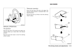 SUN VISORS


                                                Telescopic operation
                                                Push the lock lever ᭺ down and adjust the
                                                                     3
                                                steering wheel forward or backward ᭺ to the
                                                                                   4
                                                desired position.
                                                Pull the lock lever up firmly to lock the steering
                                                wheel in place.




                                    WPD0367
MANUAL OPERATION
Tilt operation
Pull the lock lever ᭺ forward and adjust the
                    1
steering wheel up or down ᭺ to the desired
                            2
position.
Push the lock lever back to lock the steering
wheel in place.




                                                                                                                                     WPD0297

                                                                                                     Pre-driving checks and adjustments 3-23




                                                                              ੬ REVIEW COPY—2008 Maxima (max)
                                                                              Owners Manual—USA_English (nna)
                                                                              06/08/07—debbie ੭
 