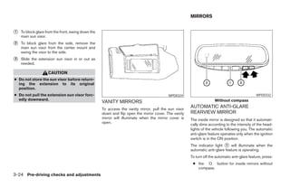 MIRRORS


᭺
1   To block glare from the front, swing down the
    main sun visor.
᭺
2   To block glare from the side, remove the
    main sun visor from the center mount and
    swing the visor to the side.
᭺
3   Slide the extension sun visor in or out as
    needed.

                    CAUTION
● Do not store the sun visor before return-
  ing the extension to its original
  position.
● Do not pull the extension sun visor forc-                                               WPD0324                                              WPD0332
  edly downward.                                                                                                     Without compass
                                                    VANITY MIRRORS
                                                    To access the vanity mirror, pull the sun visor
                                                                                                      AUTOMATIC ANTI-GLARE
                                                    down and flip open the mirror cover. The vanity   REARVIEW MIRROR
                                                    mirror will illuminate when the mirror cover is   The inside mirror is designed so that it automati-
                                                    open.
                                                                                                      cally dims according to the intensity of the head-
                                                                                                      lights of the vehicle following you. The automatic
                                                                                                      anti-glare feature operates only when the ignition
                                                                                                      switch is in the ON position.
                                                                                                      The indicator light ᭺ will illuminate when the
                                                                                                                           1
                                                                                                      automatic anti-glare feature is operating.
                                                                                                      To turn off the automatic anti-glare feature, press:
                                                                                                       ● the O button for inside mirrors without
                                                                                                         compass.
3-24 Pre-driving checks and adjustments




                                                                                ੬ REVIEW COPY—2008 Maxima (max)
                                                                                Owners Manual—USA_English (nna)
                                                                                06/08/07—debbie ੭
 