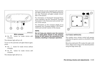 Some vehicles are also equipped with automatic
                                                     anti-glare outside mirrors. For additional informa-
                                                     tion, see “Automatic anti-glare outside mirrors”
                                                     later in this section.
                                                     For information on HomeLinkா Universal Trans-
                                                     ceiver operation, see the “HomeLinkா Universal
                                                     Transceiver” in the “Instrument and controls” sec-
                                                     tion of this manual.
                                                     For information on the compass display (if so
                                                     equipped), see “Compass display” in the “Instru-
                                                     ments and controls” section of this manual.

                                                     NOTE:
                                       WPD0333                                                                                                         LPD0237
                                                     Do not hang any objects over the sensors
                  With compass                       ᭺ or apply glass cleaner to the sensors.
                                                      2                                                      OUTSIDE MIRRORS
 ● the            button for inside mirrors with     Doing so will reduce the sensitivity of the
   compass.                                          sensors, resulting in improper operation.               The outside mirror remote control will operate
                                                                                                             only when the ignition switch is in the ACC or ON
The indicator light will turn off.                                                                           position.
To turn on the automatic anti-glare feature again,                                                           Move the small switch ᭺ to select the right or left
                                                                                                                                     1
press:                                                                                                       mirror. Adjust each mirror to the desired position
 ● the | button for inside mirrors without                                                                   using the large switch ᭺.2
   compass.
 ● the      button for inside mirrors with
   compass.
The indicator light will turn on.


                                                                                                           Pre-driving checks and adjustments 3-25




                                                                                   ੬ REVIEW COPY—2008 Maxima (max)
                                                                                   Owners Manual—USA_English (nna)
                                                                                   06/08/07—debbie ੭
 