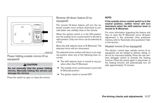 Reverse tilt-down feature (if so                          NOTE:
                                                  equipped)                                                 If the outside mirror control switch is in the
                                                                                                            neutral position, neither mirror will turn
                                                  The reverse tilt-down feature will turn the se-
                                                                                                            downward when the shift selector lever is
                                                  lected outside mirror surface downward to pro-            moved to R (Reverse).
                                                  vide better rear visibility close to the vehicle.
                                                                                                            For more information regarding this feature and
                                                  When the ignition switch is in the ON position,           how to save the R (Reverse) mirror tilt-down
                                                  turn the outside mirror control switch to the left or     adjustment in the automatic drive positioner
                                                  right position. Only one mirror can be selected at        memory, refer to “Automatic drive positioner” later
                                                  a time.                                                   in this section.
                                                  Move the shift selector lever to R (Reverse). The         Heated mirrors (if so equipped)
                                                  selected mirror will turn downward.
                                                                                                            The electric control type outside mirrors (if so
                                        LPD0196   The selected mirror surface will return to its origi-     equipped) can be heated to defrost, defog, or
                                                  nal position when any of the following have oc-           de-ice for improved visibility. Press the rear win-
Power folding outside mirrors (if so              curred:                                                   dow defogger switch to activate the heating
equipped)                                                                                                   function. Press the switch again to deactivate, or
                                                   ● The shift selector lever is moved to any po-
                                                                                                            the heating function will automatically turn off
                    CAUTION                          sition other than R (Reverse).
                                                                                                            after approximately 15 minutes.
Do not manually fold the power folding             ● The outside mirror control switch is set to the
mirrors. Manually folding the mirrors can            N (Neutral) position.
damage the mirrors.
                                                   ● The ignition switch is turned OFF.
Press the switch to open or close the mirrors.




                                                                                                          Pre-driving checks and adjustments 3-27




                                                                                 ੬ REVIEW COPY—2008 Maxima (max)
                                                                                 Owners Manual—USA_English (nna)
                                                                                 06/08/07—debbie ੭
 