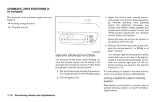 AUTOMATIC DRIVE POSITIONER (if
so equipped)

The automatic drive positioner system has two                                                         3. Adjust the driver’s seat, steering column,
features:                                                                                                and outside mirrors to the desired positions
 ● Memory storage function                                                                               by manually operating each adjusting
                                                                                                         switch. For additional information, see
 ● Entry/exit function                                                                                   “Seats” in the “Safety—Seats, seat belts and
                                                                                                         supplemental restraint system” section and
                                                                                                         “Pedal position adjustment” and “Outside
                                                                                                         mirrors” earlier in this section.
                                                                                                         During this step, do not turn the ignition to
                                                                                                         any position other than ON.
                                                                                                      4. Push the SET switch and, within 5 seconds,
                                                                                                         push the memory switch (1 or 2) fully for at
                                                                                                         least 1 second.
                                                                                         LPD0197

                                                MEMORY STORAGE FUNCTION                                  The indicator light for the pushed memory
                                                                                                         switch will come on and stay on for approxi-
                                                Two positions for the driver’s seat, steering col-       mately 5 seconds after pushing the switch.
                                                umn, and outside mirrors can be stored in the            After the indicator light goes off, the se-
                                                automatic drive positioner memory. Follow these          lected positions are stored in the selected
                                                procedures to use the memory system.                     memory (1 or 2).
                                                 1. Set the Continuously Variable Transmission       If a new memory is stored in the same memory
                                                    (CVT) selector lever to the P (Park) position.   switch, the previous memory will be deleted.
                                                 2. Turn the ignition ON.                            Linking a keyfob to a stored memory
                                                                                                     position
                                                                                                     Each keyfob can be linked to a stored memory
                                                                                                     position (memory switch 1 or 2) with the follow-
                                                                                                     ing procedure.

3-28 Pre-driving checks and adjustments




                                                                              ੬ REVIEW COPY—2008 Maxima (max)
                                                                              Owners Manual—USA_English (nna)
                                                                              06/08/07—debbie ੭
 