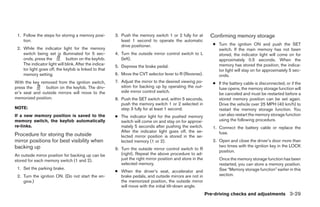 1. Follow the steps for storing a memory posi-         3. Push the memory switch 1 or 2 fully for at          Confirming memory storage
    tion.                                                  least 1 second to operate the automatic
                                                           drive positioner.                                    ● Turn the ignition ON and push the SET
 2. While the indicator light for the memory                                                                      switch. If the main memory has not been
    switch being set is illuminated for 5 sec-          4. Turn the outside mirror control switch to L            stored, the indicator light will come on for
    onds, press the          button on the keyfob.         (left).                                                approximately 0.5 seconds. When the
    The indicator light will blink. After the indica-                                                             memory has stored the position, the indica-
                                                        5. Depress the brake pedal.
    tor light goes off, the keyfob is linked to that                                                              tor light will stay on for approximately 5 sec-
    memory setting.                                     6. Move the CVT selector lever to R (Reverse).            onds.
With the key removed from the ignition switch,          7. Adjust the mirror to the desired viewing po-         ● If the battery cable is disconnected, or if the
press the       button on the keyfob. The driv-            sition for backing up by operating the out-            fuse opens, the memory storage function will
er’s seat and outside mirrors will move to the             side mirror control switch.
                                                                                                                  be canceled and must be restarted before a
memorized position.                                     8. Push the SET switch and, within 5 seconds,             stored memory position can be set again.
                                                           push the memory switch 1 or 2 selected in              Drive the vehicle over 25 MPH (40 km/h) to
NOTE:                                                      step 3 fully for at least 1 second.                    restart the memory storage function. You
If a new memory position is saved to the                ● The indicator light for the pushed memory               can also restart the memory storage function
memory switch, the keyfob automatically                   switch will come on and stay on for approxi-            using the following procedure.
re-links.                                                 mately 5 seconds after pushing the switch.            1. Connect the battery cable or replace the
                                                          After the indicator light goes off, the se-              fuse.
Procedure for storing the outside                         lected mirror position is stored in the se-
mirror positions for best visibility when                 lected memory (1 or 2).                               2. Open and close the driver’s door more than
backing up                                                                                                         two times with the ignition key in the LOCK
                                                        9. Turn the outside mirror control switch to R
                                                                                                                   position.
An outside mirror position for backing up can be           (right). Repeat the above procedure to ad-
stored for each memory switch (1 and 2).                   just the right mirror position and store in the         Once the memory storage function has been
                                                           selected memory.                                        restarted, you can store a memory position.
 1. Set the parking brake.                                                                                         See “Memory storage function” earlier in this
                                                        ● When the driver’s seat, accelerator and
 2. Turn the ignition ON. (Do not start the en-           brake pedals, and outside mirrors are not in             section.
    gine.)                                                the memorized position, the outside mirror
                                                          will move with the initial tilt-down angle.
                                                                                                             Pre-driving checks and adjustments 3-29




                                                                                     ੬ REVIEW COPY—2008 Maxima (max)
                                                                                     Owners Manual—USA_English (nna)
                                                                                     06/08/07—debbie ੭
 