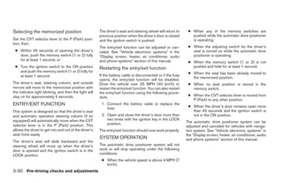 Selecting the memorized position                        The driver’s seat and steering wheel will return to      ● When any of the memory switches are
                                                        previous position when the driver’s door is closed         pushed while the automatic drive positioner
Set the CVT selector lever to the P (Park) posi-        and the ignition switch is pushed                          is operating.
tion, then:
                                                        The entry/exit function can be adjusted or can-          ● When the adjusting switch for the driver’s
 ● Within 45 seconds of opening the driver’s            celed. See “Vehicle electronic systems” in the             seat is turned on while the automatic drive
   door, push the memory switch (1 or 2) fully          “Display screen, heater, air conditioner, audio            positioner is operating.
   for at least 1 second, or                            and phone systems” section of this manual.               ● When the memory switch (1 or 2) is not
 ● Turn the ignition switch to the ON position          Restarting the entry/exit function                         pushed and held for at least 1 second.
   and push the memory switch (1 or 2) fully for                                                                 ● When the seat has been already moved to
   at least 1 second.                                   If the battery cable is disconnected or if the fuse
                                                                                                                   the memorized position.
                                                        opens, the entry/exit function will be disabled.
The driver’s seat, steering column, and outside         Drive the vehicle over 25 MPH (40 km/h) to               ● When no seat position is stored in the
mirrors will move to the memorized position with        restart the entry/exit function. You can also restart      memory switch.
the indicator light blinking, and then the light will   the entry/exit function using the following proce-
stay on for approximately 5 seconds.                    dure.                                                    ● When the CVT selector lever is moved from
                                                                                                                   P (Park) to any other position.
ENTRY/EXIT FUNCTION                                      1. Connect the battery cable or replace the
                                                                                                                 ● When the driver’s door remains open more
                                                            fuse.
This system is designed so that the driver’s seat                                                                  than 45 seconds and the ignition switch is
and automatic operation steering column (if so           2. Open and close the driver’s door more than             not in the ON position.
equipped) will automatically move when the CVT              two times with the ignition key in the LOCK
                                                            position.                                           The automatic drive positioner system can be
selector lever is in the P (Park) position. This                                                                adjusted and canceled for vehicles with naviga-
allows the driver to get into and out of the driver’s   The entry/exit function should now work properly.       tion system. See “Vehicle electronic systems” in
seat more easily.                                                                                               the “Display screen, heater, air conditioner, audio
                                                        SYSTEM OPERATION                                        and phone systems” section of this manual.
The driver’s seat will slide backward and the
steering wheel will move up when the driver’s           The automatic drive positioner system will not
door is opened and the ignition switch is in the        work or will stop operating under the following
LOCK position.                                          conditions:
                                                         ● When the vehicle speed is above 4 MPH (7
                                                           km/h).
3-30 Pre-driving checks and adjustments




                                                                                       ੬ REVIEW COPY—2008 Maxima (max)
                                                                                       Owners Manual—USA_English (nna)
                                                                                       06/08/07—debbie ੭
 