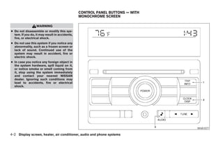 CONTROL PANEL BUTTONS — WITH
                                                MONOCHROME SCREEN

                  WARNING
● Do not disassemble or modify this sys-
  tem. If you do, it may result in accidents,
  fire, or electrical shock.
● Do not use this system if you notice any
  abnormality, such as a frozen screen or
  lack of sound. Continued use of the
  system may result in accident, fire or
  electric shock.
● In case you notice any foreign object in
  the system hardware, spill liquid on it,
  or notice smoke or smell coming from
  it, stop using the system immediately
  and contact your nearest NISSAN
  dealer. Ignoring such conditions may
  lead to accidents, fire or electrical
  shock.




                                                                                                   WHA1077

4-2 Display screen, heater, air conditioner, audio and phone systems




                                                                 ੬ REVIEW COPY—2008 Maxima (max)
                                                                 Owners Manual—USA_English (nna)
                                                                 06/08/07—debbie ੭
 