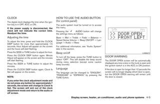 CLOCK                                                HOW TO USE THE AUDIO BUTTON
The digital clock displays the time when the igni-   (for control panel)
tion key is in OFF, ACC or ON.                       The audio system must be turned on to access
If the power supply is disconnected, the             this menu.
clock will not indicate the correct time.            Pressing the        AUDIO button will change
Readjust the time.                                   the settings menu as follows:
Adjusting the time                                   Bass → Mid → Treble → Fade → Balance →
                                                     Speed Sense Volume → Beep ON/OFF → Lan-
To adjust the time, press and hold the CLOCK
                                                     guage → Audio → Bass
DISP button for more than approximately 1.5
seconds. Hour Adjust will appear on the screen       For additional information, see “Audio System”
and the hours will start flashing.                   later in this section.
Press the SEEK or TUNE button to adjust the hour.    Beep on/off                                                                               LHA0672
Press the CLOCK DISP button again. Minute
Adjust will appear on the screen and the minutes     To turn off the beep, press the TUNE button to   DOOR WARNING
will start flashing.                                 select “OFF”. This will disable the beep sound   The DOOR OPEN screen will be automatically
                                                     during menu selection (except some caution       displayed any time a door or the trunk is open and
Press the SEEK or TUNE button to adjust the          beep sounds).
minutes.                                                                                              the ignition switch is in the ACC or ON position.
Press the CLOCK DISP button again. Clock Is          Language                                         If the door is open for longer than 10 seconds the
Set will appear on the screen.                       The language can be changed to “ENGLISH”,        screen will no longer display which door is open,
                                                     “FRANÇAIS” or “ESPANOL” by pressing the          but the DOOR OPEN warning will remain until
NOTE:                                                TUNE button.                                     the door is closed.
If you enter the clock adjustment mode and
do not press any button for approximately 7
seconds, the screen will change to Clock Is
Set. The screen will exit out of the clock
adjustment mode and return to the audio or
off screen.
                                                                    Display screen, heater, air conditioner, audio and phone systems 4-5




                                                                                ੬ REVIEW COPY—2008 Maxima (max)
                                                                                Owners Manual—USA_English (nna)
                                                                                06/08/07—debbie ੭
 