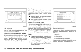 Resetting fuel economy
                                                The average fuel economy calculation can be
                                                reset to 0. Press the TRIP button repeatedly until
                                                the FUEL ECONOMY menu is shown, then ei-
                                                ther:
                                                 ● Select the “Reset” key on screen by press-
                                                   ing the ENTER button, or
                                                 ● Press the TRIP button for more than approxi-
                                                   mately 1.5 seconds.
                                                Distance to empty (MI or km)
                                                The Distance To Empty (DTE) mode provides you
                                                with an estimation of the distance that can be
                                     LHA0553                                                                                                    LHA0554
                                                driven before refueling. The DTE is constantly
Fuel economy                                    calculated based on the amount of fuel in the fuel   Maintenance items
                                                tank and the actual fuel consumption. The display
Press the TRIP button to display Average Fuel   is updated every 30 seconds. When the fuel level     Press the TRIP button to display maintenance
Economy and Distance To Empty.                  is low, the DTE display will change to (*).          information or set maintenance intervals for the
                                                                                                     following:
Average fuel economy (MPG or L/100 km)
                                                NOTE:                                                 ● Engine Oil
The Average Fuel Economy is calculated based
                                                 ● If the amount of fuel added while the ignition     ● Tire Rotation
on fuel consumption since the last reset. The
                                                   switch is OFF is small, the display just before
display is updated every 30 seconds and 1/3                                                           ● Tire Pressure (if so equipped)
                                                   the ignition switch is turned OFF may con-
mile (500 m). After a reset or connecting the      tinue to be displayed.
battery cables, the display will show (**.*).                                                        For setting the Tire Pressure display, refer to “Tire
                                                 ● When driving uphill or rounding curves, the       pressure information” later in this section.
                                                   fuel in the tank shifts, which may momentarily
                                                   change the display.


4-8 Display screen, heater, air conditioner, audio and phone systems




                                                                              ੬ REVIEW COPY—2008 Maxima (max)
                                                                              Owners Manual—USA_English (nna)
                                                                              06/08/07—debbie ੭
 