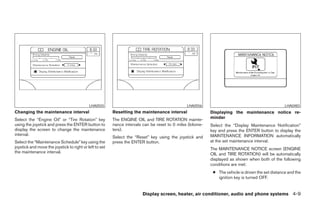LHA0555                                             LHA0556                                             LHA0483
Changing the maintenance interval                        Resetting the maintenance interval                 Displaying the maintenance notice re-
Select the “Engine Oil” or “Tire Rotation” key           The ENGINE OIL and TIRE ROTATION mainte-           minder
using the joystick and press the ENTER button to         nance intervals can be reset to 0 miles (kilome-   Select the “Display Maintenance Notification”
display the screen to change the maintenance             ters).                                             key and press the ENTER button to display the
interval.                                                                                                   MAINTENANCE INFORMATION automatically
                                                         Select the “Reset” key using the joystick and
Select the “Maintenance Schedule” key using the          press the ENTER button.                            at the set maintenance interval.
joystick and move the joystick to right or left to set                                                      The MAINTENANCE NOTICE screen (ENGINE
the maintenance interval.                                                                                   OIL and TIRE ROTATION) will be automatically
                                                                                                            displayed as shown when both of the following
                                                                                                            conditions are met:
                                                                                                             ● The vehicle is driven the set distance and the
                                                                                                               ignition key is turned OFF.


                                                                        Display screen, heater, air conditioner, audio and phone systems 4-9




                                                                                     ੬ REVIEW COPY—2008 Maxima (max)
                                                                                     Owners Manual—USA_English (nna)
                                                                                     06/08/07—debbie ੭
 