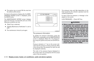 ● The ignition key is turned ON the next time                                                             Tire pressure rises and falls depending on the
   the vehicle will be driven.                                                                             heat caused by the vehicle’s operation and the
                                                                                                           outside temperature.
To return to the previous display after the MAIN-
TENANCE NOTICE screen is displayed, press                                                                  In case of low tire pressure, a message is dis-
the BACK button.                                                                                           played on the screen:
The MAINTENANCE NOTICE screen displays                                                                     LOW PRESSURE — Check All Tires.
each time the key is turned ON until one of the
following conditions are met:                                                                                                 WARNING
 ● “Reset” key is selected.                                                                                ● When a spare tire is mounted or a wheel
                                                                                                             is replaced, tire pressure will not be
 ● “Display Maintenance Notification” is set to
                                                                                                             indicated, the Tire Pressure Monitoring
   OFF.
                                                                                                             System (TPMS) will not function and
 ● The maintenance interval is set again.                                                                    the low tire pressure warning light will
                                                                                              LHA0557
                                                                                                             flash for approximately 1 minute. The
                                                    Tire pressure information                                light will remain on after 1 minute. Con-
                                                                                                             tact your NISSAN dealer as soon as
                                                    To display tire pressure information, press the          possible for tire replacement and/or
                                                    TRIP button repeatedly until the MAINTENANCE             system resetting.
                                                    screen is displayed. Select the “Tire Pressure”
                                                    key using the joystick and press the ENTER but-        ● Replacing tires with those not originally
                                                    ton.                                                     specified by NISSAN could affect the
                                                                                                             proper operation of the TPMS.
                                                    Pressure indication in ** psi on the screen indi-
                                                    cates that the pressure is being measured. After
                                                    a few driving trips, the pressure for each tire will
                                                    be displayed randomly.
                                                    The order of tire pressure figures displayed on
                                                    the screen does not correspond with the actual
                                                    order of the tire position.

4-10 Display screen, heater, air conditioner, audio and phone systems




                                                                                   ੬ REVIEW COPY—2008 Maxima (max)
                                                                                   Owners Manual—USA_English (nna)
                                                                                   06/08/07—debbie ੭
 