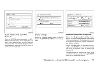 LHA0558                                         LHA0632                                            LHA0633
HOW TO USE THE SETTING                             Display settings                               Brightness/contrast/map background:
BUTTON                                             Select the “Display” key and press the ENTER   Select the “Brightness/Contrast/Map Back-
When the SETTING button is pressed, the SET-       button. The DISPLAY SETTINGS screen will ap-   ground” key to adjust the brightness and contrast
TINGS screen will appear on the display. You can   pear.                                          of the map background. Use the joystick to adjust
select and/or adjust several functions, features                                                  the brightness to darker or brighter and the con-
and modes that are available for your vehicle.                                                    trast to lower or higher.
Move the joystick and press the ENTER button to                                                   Use the joystick to select the “Map Background”
select each item to be set.                                                                       key. Press the ENTER button or move the joystick
                                                                                                  right or left to choose a “Dark” or “Bright” map
                                                                                                  background.
                                                                                                  The new settings are automatically saved when
                                                                                                  you exit the setting screen by pressing the BACK
                                                                                                  button or any other mode button.


                                                                Display screen, heater, air conditioner, audio and phone systems 4-11




                                                                             ੬ REVIEW COPY—2008 Maxima (max)
                                                                             Owners Manual—USA_English (nna)
                                                                             06/08/07—debbie ੭
 