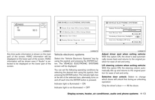 LHA0651                                                 LHA0673                                                LHA0674
Any time audio information is shown on the main    Vehicle electronic systems                               Adjust driver seat when exiting vehicle:
part of the screen, HVAC information will be                                                                With this option ON, the driver’s seat automati-
displayed on the lower part of the screen. HVAC    Select the “Vehicle Electronic Systems” key by           cally moves back and returns to the original po-
information will be shown even if “Audio” is se-   using the joystick and pressing the ENTER but-           sition for ease of exit and entry.
lected to be displayed on the lower part of the    ton. The VEHICLE ELECTRONIC SYSTEMS
screen.                                            screen will be displayed.                                Lift steering column when exiting vehicle:
                                                                                                            With this option ON, the steering column auto-
                                                   You can set the following operating conditions by        matically tilts up and returns to the original posi-
                                                   selecting the desired item using the joystick, then      tion for ease of exit and entry.
                                                   pressing the ENTER button. The indicator light, box
                                                   at the left of the selected item, alternately turns on   Selective door unlock: Select to change
                                                   and off each time the ENTER button is pressed.           which doors will unlock first during an unlocking
                                                                                                            operation:
                                                   Indicator light is illuminated — ON
                                                                                                            Only the driver’s door ←→ All the doors
                                                   Indicator light is not illuminated — OFF

                                                                   Display screen, heater, air conditioner, audio and phone systems 4-13




                                                                                   ੬ REVIEW COPY—2008 Maxima (max)
                                                                                   Owners Manual—USA_English (nna)
                                                                                   06/08/07—debbie ੭
 