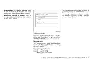 Intelligent Key lock/unlock function: Select                                                       You can select the language and unit using the
to turn on or turn off the door lock and unlock                                                    joystick or pressing the ENTER button.
modes used when a request switch is pushed.
                                                                                                   The settings are automatically saved when you
Return all settings to default: Select to                                                          exit the menu by pressing the BACK button or
change all VEHICLE ELECTRONICS SYSTEMS                                                             any other mode button.
to their default settings.




                                                                                       LHA0561

                                                  System settings
                                                  Select the “System Settings” key by using the
                                                  joystick and pressing the ENTER button. The
                                                  SYSTEM SETTINGS screen will be displayed.
                                                  Language/unit
                                                  The LANGUAGE/UNIT screen will appear when
                                                  selecting the “Language/Unit” key and pressing
                                                  the ENTER button.
                                                  Language: English or French
                                                  Unit: US — mile, °F, MPG
                                                        Metric — km, °C, L/100 km


                                                               Display screen, heater, air conditioner, audio and phone systems 4-15




                                                                                ੬ REVIEW COPY—2008 Maxima (max)
                                                                                Owners Manual—USA_English (nna)
                                                                                06/08/07—debbie ੭
 