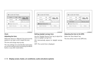 LHA0562                                            LHA0566                                               LHA0567
Clock                                               Setting daylight savings time:                     Adjusting the time to the GPS:
Adjusting the time:                                 Use the “Daylight Saving Time” key to adjust the   Select the “Auto Adjust” key.
                                                    clock to daylight savings time.
Select the “Hours” or “Minutes” key and move the                                                       The time will be reset to the GPS time.
joystick to the right or left to adjust the time.   ON: Automatically adjusts for daylight savings
                                                    time.
The time will change step by step.
                                                    OFF: The current time is displayed.
The new settings are automatically saved when
you exit the setting screen by pressing the BACK
button or any other mode button.




4-16 Display screen, heater, air conditioner, audio and phone systems




                                                                                ੬ REVIEW COPY—2008 Maxima (max)
                                                                                Owners Manual—USA_English (nna)
                                                                                06/08/07—debbie ੭
 