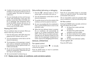 ● A visible mist may be seen coming from the        Dehumidified defrosting or defogging                 Air recirculation
   ventilators in hot, humid conditions as the air
   is cooled rapidly. This does not indicate a        1. Push the          defroster button on. The in-   Push the air recirculation button to recirculate
   malfunction.                                          dicator light on the button will come on.        interior air inside the vehicle. The indicator light
                                                                                                          on the button will come on.
 3. You can individually set driver and front pas-    2. Turn the temperature control dial to set the
                                                         desired temperature.                             The air recirculation cannot be activated when
    senger side temperature using each tem-
                                                                                                          the air conditioner is in the front defrosting mode.
    perature control dial. When the DUAL but-         ● To quickly remove ice from the outside of the
    ton or passenger side temperature dial is           windows, set the fan speed to maximum.            Air flow control
    turned, the DUAL indicator will come on. To
                                                      ● As soon as possible after the windshield is       Pushing the MODE button manually controls air
    turn off the passenger side temperature
                                                        clean, push the AUTO button to return to the      flow and selects the air outlet:
    control, push the DUAL button.
                                                        automatic mode.                                           — Air flows from center and side
Heating (A/C OFF)                                                                                                   ventilators.
                                                      ● When the front defroster button is pushed,
The air conditioner does not activate. When you         the air conditioner will automatically be                 — Air flows from center and side
need to heat only, use this mode.                       turned on at outside temperatures above                     ventilators and foot outlets.
                                                        23°F (Ϫ5°C). The air recirculate mode auto-               — Air flows mainly from foot outlets.
 1. Push the A/C button. (A/C OFF will be dis-
                                                        matically turns off, allowing outside air to be           — Air flows from defroster and foot
    played and A/C indicator will turn off.)
                                                        drawn into the passenger compartment to                     outlets.
 2. Turn the temperature control dial to set the        further improve the defogging performance.                — Air flows from defroster outlets.
    desired temperature.
                                                     MANUAL OPERATION                                     To turn system off
 ● The temperature of the passenger compart-
                                                     Fan speed control                                    Press the OFF button.
   ment will be maintained automatically. Air
   flow distribution and fan speed are also con-
                                                     Push the fan control button          to manually
   trolled automatically.
                                                     control the fan speed.
 ● Do not set the temperature lower than the
   outside air temperature. Otherwise the sys-       Push the AUTO button to return to automatic
   tem may not work properly.                        control of the fan speed.

 ● Not recommended if windows fog up.
4-20 Display screen, heater, air conditioner, audio and phone systems




                                                                                   ੬ REVIEW COPY—2008 Maxima (max)
                                                                                   Owners Manual—USA_English (nna)
                                                                                   06/08/07—debbie ੭
 