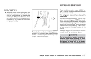 SERVICING AIR CONDITIONER


OPERATING TIPS                                                                                         The air conditioner system in your NISSAN ve-
                                                                                                       hicle is charged with a refrigerant designed with
● When the engine coolant temperature and                                                              the environment in mind.
  outside air temperature are low, the air flow
  from the foot outlets may not operate for a                                                          This refrigerant does not harm the earth’s
  maximum of 150 seconds. However, this is                                                             ozone layer.
  not a malfunction. After the coolant tempera-                                                        Special charging equipment and lubricant is re-
  ture warms up, air flow from the foot outlets                                                        quired when servicing your NISSAN air condi-
  will operate normally.                                                                               tioner. Using improper refrigerants or lubricants
                                                                                                       will cause severe damage to your air conditioner
                                                                                                       system. See “Air conditioner system refrigerant
                                                                                                       and lubricant recommendations” in the “Techni-
                                                                                                       cal and consumer information” section of this
                                                                                                       manual.
                                                                                          WHA0209
                                                                                                       A NISSAN dealer is able to service your “environ-
                                                  The sunload sensor, located on the top passen-       mentally friendly” air conditioning system.
                                                  ger side of the instrument panel, helps the system
                                                  maintain a constant temperature. Do not put any-                         WARNING
                                                  thing on or around this sensor.
                                                                                                       The air conditioner system contains re-
                                                                                                       frigerant under high pressure. To avoid
                                                                                                       personal injury, any air conditioner ser-
                                                                                                       vice should be done only by an experi-
                                                                                                       enced technician with proper equipment.




                                                                Display screen, heater, air conditioner, audio and phone systems 4-21




                                                                                ੬ REVIEW COPY—2008 Maxima (max)
                                                                                Owners Manual—USA_English (nna)
                                                                                06/08/07—debbie ੭
 