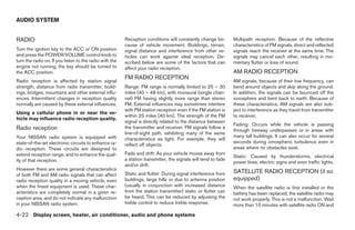 AUDIO SYSTEM


RADIO                                                    Reception conditions will constantly change be-        Multipath reception: Because of the reflective
                                                         cause of vehicle movement. Buildings, terrain,         characteristics of FM signals, direct and reflected
Turn the ignition key to the ACC or ON position          signal distance and interference from other ve-        signals reach the receiver at the same time. The
and press the POWER/VOLUME control knob to               hicles can work against ideal reception. De-           signals may cancel each other, resulting in mo-
turn the radio on. If you listen to the radio with the   scribed below are some of the factors that can         mentary flutter or loss of sound.
engine not running, the key should be turned to          affect your radio reception.
the ACC position.                                                                                               AM RADIO RECEPTION
                                                         FM RADIO RECEPTION
Radio reception is affected by station signal                                                                   AM signals, because of their low frequency, can
strength, distance from radio transmitter, build-        Range: FM range is normally limited to 25 – 30         bend around objects and skip along the ground.
ings, bridges, mountains and other external influ-       miles (40 – 48 km), with monaural (single chan-        In addition, the signals can be bounced off the
ences. Intermittent changes in reception quality         nel) FM having slightly more range than stereo         ionosphere and bent back to earth. Because of
normally are caused by these external influences.        FM. External influences may sometimes interfere        these characteristics, AM signals are also sub-
                                                         with FM station reception even if the FM station is    ject to interference as they travel from transmitter
Using a cellular phone in or near the ve-
                                                         within 25 miles (40 km). The strength of the FM        to receiver.
hicle may influence radio reception quality.
                                                         signal is directly related to the distance between
                                                                                                                Fading: Occurs while the vehicle is passing
Radio reception                                          the transmitter and receiver. FM signals follow a
                                                                                                                through freeway underpasses or in areas with
                                                         line-of-sight path, exhibiting many of the same
Your NISSAN radio system is equipped with                                                                       many tall buildings. It can also occur for several
                                                         characteristics as light. For example, they will
state-of-the-art electronic circuits to enhance ra-                                                             seconds during ionospheric turbulence even in
                                                         reflect off objects.
dio reception. These circuits are designed to                                                                   areas where no obstacles exist.
extend reception range, and to enhance the qual-         Fade and drift: As your vehicle moves away from
                                                                                                                Static: Caused by thunderstorms, electrical
ity of that reception.                                   a station transmitter, the signals will tend to fade
                                                                                                                power lines, electric signs and even traffic lights.
                                                         and/or drift.
However there are some general characteristics
                                                         Static and flutter: During signal interference from    SATELLITE RADIO RECEPTION (if so
of both FM and AM radio signals that can affect
radio reception quality in a moving vehicle, even        buildings, large hills or due to antenna position      equipped)
when the finest equipment is used. These char-           (usually in conjunction with increased distance        When the satellite radio is first installed or the
acteristics are completely normal in a given re-         from the station transmitter) static or flutter can    battery has been replaced, the satellite radio may
ception area, and do not indicate any malfunction        be heard. This can be reduced by adjusting the         not work properly. This is not a malfunction. Wait
in your NISSAN radio system.                             treble control to reduce treble response.              more than 10 minutes with satellite radio ON and

4-22 Display screen, heater, air conditioner, audio and phone systems




                                                                                        ੬ REVIEW COPY—2008 Maxima (max)
                                                                                        Owners Manual—USA_English (nna)
                                                                                        06/08/07—debbie ੭
 