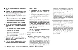 ● Do not expose the CD to direct sun-            CHECK DISC:                                          virtually no perceptible loss in quality. MP3
   light.                                                                                              compression removes the redundant and
                                                  ● Confirm that the CD is inserted cor-               irrelevant parts of a sound signal that the
 ● CDs that are in poor condition or are            rectly (the label side is facing up,               human ear doesn’t hear.
   dirty, scratched or covered with finger-         etc.).
   prints may not work properly.                                                                    ● Bit rate — Bit rate denotes the number of
                                                  ● Confirm that the CD is not bent or                bits per second used by a digital music file.
 ● The following CDs may not work prop-             warped and it is free of scratches.               The size and quality of a compressed digital
   erly:
                                                  PRESS EJECT:                                        audio file is determined by the bit rate used
   ● Copy control compact discs (CCCD)                                                                when encoding the file.
                                                  This is an error due to excessive tem-
   ● Recordable compact discs (CD-R)                                                                ● Sampling frequency — Sampling frequency
                                                  perature inside the player. Remove the
                                                                                                      is the rate at which the samples of a signal
   ● Rewritable compact discs (CD-RW)             CD by pressing the EJECT button. After
                                                                                                      are converted from analog to digital (A/D
                                                  a short time, reinsert the CD. The CD
 ● Do not use the following CDs as they                                                               conversion) per second.
                                                  can be played when the temperature of
   may cause the CD player to malfunc-            the player returns to normal.                     ● ID3 tag — The ID3 tag is the part of the
   tion:                                                                                              encoded MP3 file that contains information
                                                  UNPLAYABLE:
   ● 3.1 in (8 cm) discs with an adapter                                                              about the digital music file such as song title,
                                                  The file is unplayable in this audio sys-           artist, album title, encoding bit rate, track
   ● CDs that are not round                       tem (only MP3 CD).                                  time duration, etc. ID3 tag information is
   ● CDs with a paper label                                                                           displayed on the Album/Artist/Track title line
                                              Compact Disc with MP3                                   on the display.
   ● CDs that are warped, scratched, or
     have abnormal edges                      Terms:

 ● This audio system can only play pre-        ● MP3 — MP3 is short for Moving Pictures
   recorded CDs. It has no capability to         Experts Group Audio Layer 3. MP3 is the
   record or burn CDs.                           most well-known compressed digital audio
                                                 file format. This format allows for near “CD
 ● If the CD cannot be played, one of the        quality” sound, but at a fraction of the size of
   following messages will be displayed.         normal audio files. MP3 conversion of an
                                                 audio track from CD-ROM can reduce the
                                                 file size by approximately a 10:1 ratio with
4-24 Display screen, heater, air conditioner, audio and phone systems




                                                                            ੬ REVIEW COPY—2008 Maxima (max)
                                                                            Owners Manual—USA_English (nna)
                                                                            06/08/07—debbie ੭
 