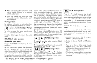 ● Artist name displays the name of the artist,      stations unless optional satellite receiver and an-               SCAN (tuning) button:
   host or weather condition of the selected         tenna are installed and an XMா satellite radio
   satellite radio station.                          service subscription is active. Satellite radio can     Press the         SCAN button to stop at each
                                                     only be installed in vehicles that were factory         broadcasting station for 5 seconds. Pressing the
 ● Song title displays the song title, show
                                                     pre-wired for satellite radio. Satellite radio is not   button again during this 5 second period will stop
   name, or temperature of the selected satel-
                                                     available in Alaska, Hawaii and Guam. If satellite      scan tuning and the radio will remain tuned to that
   lite radio station.
                                                     radio is not operational then the RADIO button is       station. If the      SCAN button is not pressed
Clock operation                                      used to toggle between AM and FM bands.                 within 5 seconds, scan tuning moves to the next
For additional information on setting the clock,     If a compact disc is playing when the RADIO             station.
see “Adjusting the time” earlier in this section.    button is pressed, the compact disc will auto-          PRESET A·B·C (Station memory opera-
          pause/mute button (Type A only):           matically be turned off and the last radio station      tions):
                                                     played will come on.
                                                                                                             18 stations can be set for the FM, AM and SAT
To mute or pause the audio sound, press              The FM stereo indicator ST will glow during FM          (satellite, if so equipped) radio to the A, B and C
the     pause/mute button.                           stereo reception. When the stereo broadcast             preset button in any combination of FM, AM or
                                                     signal is weak, the radio will automatically change     SAT stations.
Press the button again to resume the audio
                                                     from stereo to monaural reception.
sound.                                                                                                        1. Choose preset bank A, B or C using the
                                                                          TUNE (tuning) button:
FM/AM/SAT radio operation                                                                                        PRESET A·B·C select button.

FM/AM/SAT band select:                               To manually tune the radio, press the TUNE               2. Select the desired FM, AM or SAT station
                                                     button      or      .                                       band.
Pressing the RADIO button will change the band
as follows:                                          To move quickly through the channels, press and          3. Tune to the desired station using manual,
                                                     hold either the      or       button.                       SEEK or SCAN tuning. Press and hold any
AM ←→ FM ←→ SAT (satellite, if so equipped)
                                                                          SEEK (tuning) button:                  of the desired station memory buttons (1 –
When the RADIO button is pressed while the                                                                       6) until a beep sound is heard.
ignition switch is in the ACC or ON position, the
                                                     Press the SEEK button          or        for less        4. The channel indicator will then come on and
radio will come on at the station last played.
                                                     than 1.5 seconds to tune from high to low or low            the sound will resume. Programming is now
No satellite radio reception is available when the   to high frequencies and stop at the next broad-             complete.
RADIO button is pressed to access satellite radio    casting station.
4-30 Display screen, heater, air conditioner, audio and phone systems




                                                                                    ੬ REVIEW COPY—2008 Maxima (max)
                                                                                    Owners Manual—USA_English (nna)
                                                                                    06/08/07—debbie ੭
 