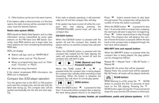 5. Other buttons can be set in the same manner.       If the radio is already operating, it will automati-   Press        button several times to skip back
                                                       cally turn off and the compact disc will play.         through tracks. The compact disc will go back the
If the battery cable is disconnected, or if the fuse
                                                                                                              number of times the button is pressed.
opens, the radio memory will be canceled. In that      If the system has been turned off while the com-
case, reset the desired stations.                      pact disc was playing, pressing the                    When the SEEK button               is pressed for less
                                                       POWER/VOLUME control knob will start the               than 1.5 seconds while a compact disc is playing,
Radio data system (RDS):
                                                       compact disc.                                          the next track will start to play from its beginning.
RDS stands for Radio Data System, and is a data                                                               Press           button several times to skip through
                                                       CD/AUX button:
information service transmitted by some radio                                                                 tracks. The compact disc will advance the num-
stations on the FM band (not AM band). Cur-            When the CD/AUX button is pressed with the             ber of times the button is pressed. (When the last
rently, most RDS stations are in large cities, but     system off and the compact disc loaded, the            track on the compact disc is skipped through, the
many stations are now considering broadcasting         system will turn on and the compact disc will start    first track will be played.)
RDS data.                                              to play.
                                                                                                              MIX/RPT (mix and repeat) button:
RDS can display:                                       When the CD/AUX button is pressed with the
                                                                                                              When the MIX/RPT button is pressed while the
 ● Station call sign, such as “WHFR 98.3”.             compact disc loaded but the radio playing, the
                                                       radio will automatically be turned off and the         compact disc is being played, the play pattern
 ● Station name, such as “The Groove”.                 compact disc will start to play.                       can be changed as follows:
 ● Music or programming type such as “Clas-                                  TUNE (Rewind and Fast            Repeat All → Repeat Track → Mix All Tracks →
   sical”, “Country”, or “Rock”.                                             Forward) button:                 Repeat All
 ● Artist and song information.                        When the TUNE button                 or         is     Repeat All: the entire disc will be repeated
                                                       pressed while the compact disc is being played,        Repeat Track: the current track will be repeated
If the station broadcasts RDS information, the
                                                       the compact disc will play while rewinding or fast     Mix All Tracks: all tracks will be played randomly
RDS icon is displayed.
                                                       forwarding. When the button is released, the
                                                                                                                         SCAN button:
Compact disc (CD) player operation                     compact disc will return to normal play speed.
                                                                                                              While listening to a CD, press the      SCAN
Turn the ignition key to the ACC or ON position                              SEEK button:
                                                                                                              button to preview the first 10 seconds of each
and insert the compact disc into the slot with the
                                                                                                              track on the CD playing. Pressing the
label side facing up. The compact disc will be         When the SEEK button          is pressed for less
                                                                                                              SCAN button again during this 10 second period
guided automatically into the slot and start play-     than 1.5 seconds while a compact disc is playing,
ing.                                                   the track being played returns to its beginning.       stops the scan and the CD remains on that track.

                                                                      Display screen, heater, air conditioner, audio and phone systems 4-31




                                                                                      ੬ REVIEW COPY—2008 Maxima (max)
                                                                                      Owners Manual—USA_English (nna)
                                                                                      06/08/07—debbie ੭
 