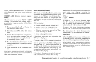 station. If the SCAN/RPT button is not pressed         Radio data system (RDS):                               If the system has been turned off while the com-
within 5 seconds, scan tuning moves to the next                                                               pact disc was playing, pressing the
                                                       RDS stands for Radio Data System, and is a data        VOL/ON·OFF control knob will start the compact
station.
                                                       information service transmitted by some radio          disc.
PRESET A·B·C (Station memory opera-                    stations on the FM band (not AM band). Cur-
tions):                                                rently, most RDS stations are in large cities, but               button:
                                                       many stations are now considering broadcasting
18 stations can be set for the FM, AM and SAT                                                                 To insert a CD in the CD changer, press
                                                       RDS data.
(satellite, if so equipped) radio to the A, B and C                                                           the        button for less than 1.5 seconds. Se-
preset button in any combination of FM, AM or          RDS can display:                                       lect the loading slot by pressing the CD insert
SAT stations.                                                                                                 select button (1 – 6), then insert the CD.
                                                        ● Station call sign, such as “WHFR 98.3”.
 1. Choose preset bank A, B or C using the                                                                    To insert 6 CDs to the CD changer, press and
                                                        ● Station name, such as “The Groove”.
    PRESET A·B·C select button.                                                                               hold the      button for more than 1.5 seconds.
                                                        ● Music or programming type such as “Clas-
 2. Select the desired FM, AM or SAT station                                                                  The slot numbers (1 – 6) will illuminate on the
                                                          sical”, “Country”, or “Rock”.
    band.                                                                                                     display when CDs are loaded into the changer.
                                                        ● Artist and song information.
 3. Tune to the desired station using manual,                                                                 CD button:
    SEEK or SCAN tuning. Press and hold any            If the station broadcasts RDS information, the         When the CD button is pressed with the system
    of the desired station memory buttons (1 –         RDS icon is displayed.                                 off and the compact disc loaded, the system will
    6) until a beep sound is heard.                                                                           turn on and the compact disc will start to play.
                                                       Compact disc (CD) changer operation
 4. The channel indicator will then come on and                                                               When the CD button is pressed with the com-
    the sound will resume. Programming is now          Turn the ignition key to the ACC or ON position
                                                                                                              pact disc loaded with the radio playing, the radio
    complete.                                          and press the           button, then press one of
                                                                                                              will automatically be turned off and the compact
                                                       the CD insert (1–6) slots. Insert the compact disc     disc will start to play.
 5. Other buttons can be set in the same man-          into the slot with the label side facing up. The
    ner.                                               compact disc will be guided automatically into
If the battery cable is disconnected, or if the fuse   the slot and start playing.
opens, the radio memory will be canceled. In that      If the radio is already operating, it will automati-
case, reset the desired stations.                      cally turn off and the compact disc will play.

                                                                      Display screen, heater, air conditioner, audio and phone systems 4-41




                                                                                      ੬ REVIEW COPY—2008 Maxima (max)
                                                                                      Owners Manual—USA_English (nna)
                                                                                      06/08/07—debbie ੭
 