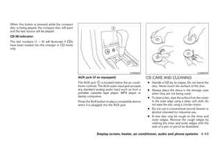 When this button is pressed while the compact
disc is being played, the compact disc will eject
and the last source will be played.
CD IN indicator:
The slot numbers (1 – 6) will illuminate if CDs
have been loaded into the changer in CD mode
only.




                                                                                            LHA0683                                              LHA0049
                                                    AUX jack (if so equipped)                           CD CARE AND CLEANING
                                                    The AUX jack ᭺ is located below the air condi-
                                                                     1                                  ● Handle a CD by its edges. Do not bend the
                                                    tioner controls. The AUX audio input jack accepts     disc. Never touch the surface of the disc.
                                                    any standard analog audio input such as from a      ● Always place the discs in the storage case
                                                    portable cassette tape player, MP3 player or          when they are not being used.
                                                    laptop computers.                                   ● To clean a disc, wipe the surface from the center
                                                    Press the AUX button to play a compatible device      to the outer edge using a clean, soft cloth. Do
                                                    when it is plugged into the AUX jack.                 not wipe the disc using a circular motion.
                                                                                                        ● Do not use a conventional record cleaner or
                                                                                                          alcohol intended for industrial use.
                                                                                                        ● A new disc may be rough on the inner and
                                                                                                          outer edges. Remove the rough edges by
                                                                                                          rubbing the inner and outer edges with the
                                                                                                          side of a pen or pencil as illustrated.

                                                                  Display screen, heater, air conditioner, audio and phone systems 4-43




                                                                                 ੬ REVIEW COPY—2008 Maxima (max)
                                                                                 Owners Manual—USA_English (nna)
                                                                                 06/08/07—debbie ੭
 