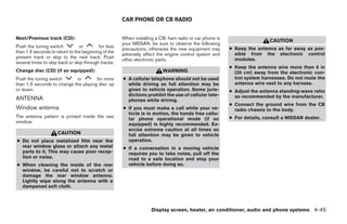 CAR PHONE OR CB RADIO


Next/Previous track (CD):                            When installing a CB, ham radio or car phone in
                                                                                                                        CAUTION
                                                     your NISSAN, be sure to observe the following
Push the tuning switch          or        for less                                                     ● Keep the antenna as far away as pos-
                                                     precautions, otherwise the new equipment may
than 1.5 seconds to return to the beginning of the                                                       sible from the electronic control
                                                     adversely affect the engine control system and
present track or skip to the next track. Push                                                            modules.
                                                     other electronic parts.
several times to skip back or skip through tracks.
                                                                                                       ● Keep the antenna wire more than 8 in
Change disc (CD) (if so equipped):                                      WARNING                          (20 cm) away from the electronic con-
Push the tuning switch      or        for more       ● A cellular telephone should not be used           trol system harnesses. Do not route the
than 1.5 seconds to change the playing disc up         while driving so full attention may be            antenna wire next to any harness.
or down.                                               given to vehicle operation. Some juris-         ● Adjust the antenna standing-wave ratio
                                                       dictions prohibit the use of cellular tele-       as recommended by the manufacturer.
ANTENNA                                                phones while driving.
                                                                                                       ● Connect the ground wire from the CB
Window antenna                                       ● If you must make a call while your ve-            radio chassis to the body.
                                                       hicle is in motion, the hands free cellu-
The antenna pattern is printed inside the rear                                                         ● For details, consult a NISSAN dealer.
                                                       lar phone operational mode (if so
window.
                                                       equipped) is highly recommended. Ex-
                                                       ercise extreme caution at all times so
                     CAUTION                           full attention may be given to vehicle
● Do not place metalized film near the                 operation.
  rear window glass or attach any metal              ● If a conversation in a moving vehicle
  parts to it. This may cause poor recep-              requires you to take notes, pull off the
  tion or noise.                                       road to a safe location and stop your
● When cleaning the inside of the rear                 vehicle before doing so.
  window, be careful not to scratch or
  damage the rear window antenna.
  Lightly wipe along the antenna with a
  dampened soft cloth.



                                                                   Display screen, heater, air conditioner, audio and phone systems 4-45




                                                                                 ੬ REVIEW COPY—2008 Maxima (max)
                                                                                 Owners Manual—USA_English (nna)
                                                                                 06/08/07—debbie ੭
 