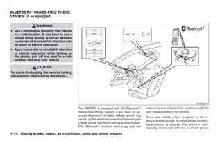 BLUETOOTHா HANDS-FREE PHONE
SYSTEM (if so equipped)

                  WARNING
● Use a phone after stopping your vehicle
  in a safe location. If you have to use a
  phone while driving, exercise extreme
  caution at all times so full attention may
  be given to vehicle operation.
● If you are unable to devote full attention
  to vehicle operation while talking on
  the phone, pull off the road to a safe
  location and stop your vehicle.

                  CAUTION
To avoid discharging the vehicle battery,
use a phone after starting the engine.




                                                                                                                                       WHA0614
                                               Your NISSAN is equipped with the Bluetoothா       make or receive a hands-free telephone call with
                                               Hands-Free Phone System. If you have an ap-       your cellular phone in the vehicle.
                                               proved Bluetoothா enabled cellular phone, you
                                                                                                 Once your cellular phone is paired to the in-
                                               can set up the wireless connection between your
                                                                                                 vehicle phone module, no other phone connect-
                                               cellular phone and the in-vehicle phone module.
                                                                                                 ing procedure is required. Your phone is auto-
                                               With Bluetoothா wireless technology, you can
                                                                                                 matically connected with the in-vehicle phone
4-46 Display screen, heater, air conditioner, audio and phone systems




                                                                           ੬ REVIEW COPY—2008 Maxima (max)
                                                                           Owners Manual—USA_English (nna)
                                                                           06/08/07—debbie ੭
 