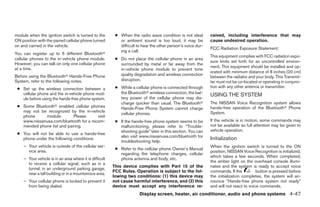 module when the ignition switch is turned to the          ● When the radio wave condition is not ideal        ceived, including interference that may
ON position with the paired cellular phone turned           or ambient sound is too loud, it may be           cause undesired operation.
on and carried in the vehicle.                              difficult to hear the other person’s voice dur-
                                                                                                              FCC Radiation Exposure Statement:
                                                            ing a call.
You can register up to 5 different Bluetoothா
                                                                                                              This equipment complies with FCC radiation expo-
cellular phones to the in-vehicle phone module.           ● Do not place the cellular phone in an area
                                                                                                              sure limits set forth for an uncontrolled environ-
However, you can talk on only one cellular phone            surrounded by metal or far away from the
at a time.                                                                                                    ment. This equipment should be installed and op-
                                                            in-vehicle phone module to prevent tone
                                                                                                              erated with minimum distance of 8 inches (20 cm)
Before using the Bluetoothா Hands-Free Phone                quality degradation and wireless connection
                                                                                                              between the radiator and your body. This Transmit-
System, refer to the following notes.                       disruption.                                       ter must not be co-located or operating in conjunc-
 ● Set up the wireless connection between a               ● While a cellular phone is connected through       tion with any other antenna or transmitter.
   cellular phone and the in-vehicle phone mod-             the Bluetoothா wireless connection, the bat-
                                                                                                              USING THE SYSTEM
   ule before using the hands-free phone system.            tery power of the cellular phone may dis-
                                                            charge quicker than usual. The Bluetoothா         The NISSAN Voice Recognition system allows
 ● Some Bluetoothா enabled cellular phones                  Hands-Free Phone System cannot charge             hands-free operation of the Bluetoothா Phone
   may not be recognized by the in-vehicle                                                                    System.
                                                            cellular phones.
   phone     module.        Please      visit
   www.nissanusa.com/bluetooth for a recom-               ● If the hands-free phone system seems to be        If the vehicle is in motion, some commands may
   mended phone list and pairing.                           malfunctioning, please refer to “Trouble-         not be available so full attention may be given to
                                                            shooting guide” later in this section. You can    vehicle operation.
 ● You will not be able to use a hands-free
                                                            also visit www.nissanusa.com/bluetooth for
   phone under the following conditions:
                                                            troubleshooting help.
                                                                                                              Initialization
    – Your vehicle is outside of the cellular ser-                                                            When the ignition switch is turned to the ON
                                                          ● Refer to the cellular phone Owner’s Manual
      vice area.                                                                                              position, NISSAN Voice Recognition is initialized,
                                                            regarding the telephone charges, cellular
                                                                                                              which takes a few seconds. When completed,
    – Your vehicle is in an area where it is difficult      phone antenna and body, etc.
                                                                                                              the amber light on the overhead console illumi-
      to receive a cellular signal; such as in a
                                                         This device complies with Part 15 of the             nates and the system is ready to accept voice
      tunnel, in an underground parking garage,
                                                         FCC Rules. Operation is subject to the fol-          commands. If the          button is pressed before
      near a tall building or in a mountainous area.
                                                         lowing two conditions: (1) this device may           the initialization completes, the system will an-
    – Your cellular phone is locked to prevent it        not cause harmful interference, and (2) this         nounce “Hands-free phone system not ready”
      from being dialed.                                 device must accept any interference re-              and will not react to voice commands.
                                                                       Display screen, heater, air conditioner, audio and phone systems 4-47




                                                                                      ੬ REVIEW COPY—2008 Maxima (max)
                                                                                      Owners Manual—USA_English (nna)
                                                                                      06/08/07—debbie ੭
 