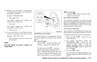 ● Numbers can be spoken in small groups.
   The system will prompt you to continue en-                                                              PHONE/END
   tering digits, if desired.                                                                              Press the       button to cancel a VR
    Example: 1-800-662-6200                                                                                session or end a call.
    – “One eight oh oh”                                                                               GETTING STARTED
    The system repeats the numbers and                                                                The following procedures will help you get
    prompts you to enter more.                                                                        started using the Bluetoothா Hands-Free Phone
                                                                                                      System with NISSAN Voice Recognition. For ad-
    – “six six two”                                                                                   ditional command options, refer to “List of voice
    The system repeats the numbers and                                                                commands” later in this section.
    prompts you to enter more.
                                                                                                      Choosing a language
    – “six two oh oh”
                                                                                         WHA0615
                                                                                                      You can interact with the Bluetoothா Hands-Free
 ● You can say “Star” for * and “Pound” for # at                                                      Phone System using English, Spanish or French.
   any time in any position of the phone number.   CONTROL BUTTONS
                                                                                                      To change the language, perform the following.
    Example: 1-555-1212 *123                       The control buttons for the Bluetoothா Hands-
                                                                                                       1. Press and hold the          button for more
    – “One five five five one two one two star     Free Phone System are located on the steering          than 5 seconds.
      one two three”                               wheel.
                                                        PHONE/SEND                                     2. The system announces: “Press the
NOTE:                                                                                                     PHONE/SEND (          ) button for the
                                                        Press the      button to initiate a VR            hands-free phone system to enter the
For best results, say phone numbers as                  session or answer an incoming call.               speaker adaptation mode or press the
single digits.                                                                                            PHONE/END (        ) button to select a dif-
                                                        You can also use the          button to           ferent language.”
                                                        skip through system feedback and to            3. Press the        button.
                                                        enter commands during a call. See “List
                                                        of voice commands” and “During a call”            For information on speaker adaptation, see
                                                                                                          “Speaker adaptation (SA) mode” later in this
                                                        later in this section for more information.       section.
                                                                Display screen, heater, air conditioner, audio and phone systems 4-49




                                                                               ੬ REVIEW COPY—2008 Maxima (max)
                                                                               Owners Manual—USA_English (nna)
                                                                               06/08/07—debbie ੭
 