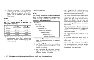 4. The system announces the current language       Pairing procedure                                4. Say: “New phone” ᭺. The system acknowl-
                                                                                                                           C
    and gives you the option to change the lan-                                                         edges the command and asks you to initiate
    guage to Spanish (in Spanish) or French (in     NOTE:                                               pairing from the phone handset ᭺.
                                                                                                                                       D
    French). Use the following chart to select
    the language.                                   The pairing procedure must be performed             The pairing procedure of the cellular phone
                                                    when the vehicle is stationary. If the vehicle      varies according to each cellular phone
NOTE:                                               starts moving during the procedure, the             model. See the cellular phone Owner’s
                                                    procedure will be cancelled.                        Manual for details. You can also visit
Note: You must press the    button or                                                                   www.nissanusa.com/bluetooth for instruc-
the       button within 5 seconds to                  Main Menu                                         tions on pairing NISSAN recommended cel-
change the language.
                                                       “Setup” ᭺
                                                               A                                        lular phones.
    Current
                  Press            Press                 “Pair phone” ᭺
                                                                      B                                 When prompted for a Passkey code, enter
                (PHONE/SEND)      (PHONE/END)
   language
                    to select        to select              “New phone” ᭺
                                                                        C                               “1234” from the handset. The Passkey code
                                                              Initiate from handset ᭺
                                                                                    D                   “1234” has been assigned by NISSAN and
   English         Spanish           French
                                                                                                        cannot be changed.
   Spanish          English          French                        Name phone ᭺
                                                                              E
                                                                                                     5. The system asks you to say a name for the
    French          English          Spanish                         Assign priority ᭺
                                                                                     F
                                                                                                        phone ᭺.
                                                                                                               E
 5. If you decide not to change the language, do                       Choose ringtone ᭺
                                                                                       G
                                                                                                        If the name is too long or too short, the
    not press either button. After 5 seconds, the    1. Press the        button on the steering         system tells you, then prompts you for a
    VR session will end, and the language will          wheel. The system announces the available
    not be changed.                                                                                     name again.
                                                        commands.
                                                                                                        Also, if more than one phone is paired and
                                                     2. Say: “Setup” ᭺. The system acknowledges
                                                                     A                                  the name sounds too much like a name
                                                        the command and announces the next set of       already used, the system tells you, then
                                                        available commands.                             prompts you for a name again.
                                                     3. Say: “Pair phone” ᭺. The system acknowl-
                                                                             B
                                                        edges the command and announces the
                                                        next set of available commands.

4-50 Display screen, heater, air conditioner, audio and phone systems




                                                                                ੬ REVIEW COPY—2008 Maxima (max)
                                                                                Owners Manual—USA_English (nna)
                                                                                06/08/07—debbie ੭
 