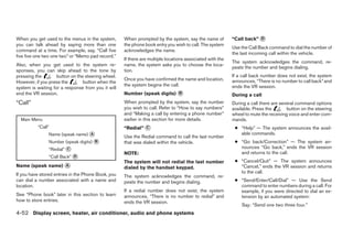 When you get used to the menus in the system,       When prompted by the system, say the name of          “Call back” ᭺
                                                                                                                      D
you can talk ahead by saying more than one          the phone book entry you wish to call. The system
                                                                                                          Use the Call Back command to dial the number of
command at a time. For example, say, “Call five     acknowledges the name.
                                                                                                          the last incoming call within the vehicle.
five five one two one two” or “Memo pad record.”
                                                    If there are multiple locations associated with the
                                                                                                          The system acknowledges the command, re-
Also, when you get used to the system re-           name, the system asks you to choose the loca-
                                                                                                          peats the number and begins dialing.
sponses, you can skip ahead to the tone by          tion.
pressing the        button on the steering wheel.                                                         If a call back number does not exist, the system
                                                    Once you have confirmed the name and location,        announces, “There is no number to call back” and
However, if you press the        button when the
                                                    the system begins the call.                           ends the VR session.
system is waiting for a response from you it will
end the VR session.                                 Number (speak digits) ᭺
                                                                          B                               During a call
“Call”                                              When prompted by the system, say the number           During a call there are several command options
                                                    you wish to call. Refer to “How to say numbers”       available. Press the       button on the steering
                                                    and “Making a call by entering a phone number”        wheel to mute the receiving voice and enter com-
  Main Menu                                         earlier in this section for more details.             mands.
          “Call”                                    “Redial” ᭺
                                                             C                                             ● “Help” — The system announces the avail-
                Name (speak name) ᭺
                                  A
                                                    Use the Redial command to call the last number
                                                                                                             able commands.
                Number (speak digits) ᭺
                                      B             that was dialed within the vehicle.                    ● “Go back/Correction” — The system an-
                “Redial” ᭺
                         C                                                                                   nounces “Go back,” ends the VR session
                                                    NOTE:                                                    and returns to the call.
                “Call Back” ᭺
                            D
                                                    The system will not redial the last number             ● “Cancel/Quit” — The system announces
Name (speak name) ᭺
                  A
                                                    dialed by the handset keypad.                            “Cancel,” ends the VR session and returns
                                                                                                             to the call.
If you have stored entries in the Phone Book, you   The system acknowledges the command, re-
can dial a number associated with a name and        peats the number and begins dialing.                   ● “Send/Enter/Call/Dial” — Use the Send
location.                                                                                                    command to enter numbers during a call. For
                                                    If a redial number does not exist, the system            example, if you were directed to dial an ex-
See “Phone book” later in this section to learn     announces, “There is no number to redial” and            tension by an automated system:
how to store entries.                               ends the VR session.
                                                                                                              Say: “Send one two three four.”
4-52 Display screen, heater, air conditioner, audio and phone systems




                                                                                  ੬ REVIEW COPY—2008 Maxima (max)
                                                                                  Owners Manual—USA_English (nna)
                                                                                  06/08/07—debbie ੭
 