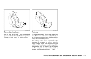 LRS0244                                                LRS0245
Forward and backward                                Reclining
Pull the lever up and hold it while you slide the   To recline the seatback, pull the lever up and lean
seat forward or backward to the desired position.   back. To bring the seatback forward, pull the lever
Release the lever to lock the seat in position.     up and lean your body forward. Release the lever
                                                    to lock the seatback in position.
                                                    The reclining feature allows adjustment of the
                                                    seatback for occupants of different sizes for
                                                    added comfort and to help obtain proper seat
                                                    belt fit. See “Precautions on seat belt usage” later
                                                    in this section. Also, the seatback can be reclined
                                                    to allow occupants to rest when the vehicle is
                                                    stopped and the transmission is in P (Park).



                                                                           Safety—Seats, seat belts and supplemental restraint system 1-3




                                                                                   ੬ REVIEW COPY—2008 Maxima (max)
                                                                                   Owners Manual—USA_English (nna)
                                                                                   06/08/07—debbie ੭
 