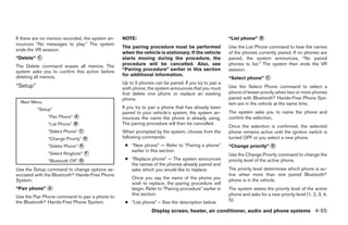 If there are no memos recorded, the system an-   NOTE:                                                “List phone” ᭺
                                                                                                                   B
nounces “No messages to play.” The system
                                                 The pairing procedure must be performed              Use the List Phone command to hear the names
ends the VR session.
                                                 when the vehicle is stationary. If the vehicle       of the phones currently paired. If no phones are
“Delete” ᭺
         C                                       starts moving during the procedure, the              paired, the system announces, “No paired
The Delete command erases all memos. The         procedure will be cancelled. Also, see               phones to list.” The system then ends the VR
system asks you to confirm this action before    “Pairing procedure” earlier in this section          session.
                                                 for additional information.
deleting all memos.                                                                                   “Select phone” ᭺
                                                                                                                     C
                                                 Up to 5 phones can be paired. If you try to pair a
“Setup”                                          sixth phone, the system announces that you must      Use the Select Phone command to select a
                                                 first delete one phone or replace an existing        phone of lesser priority when two or more phones
                                                 phone.                                               paired with Bluetoothா Hands-Free Phone Sys-
  Main Menu                                                                                           tem are in the vehicle at the same time.
          “Setup”                                If you try to pair a phone that has already been
                                                 paired to your vehicle’s system, the system an-      The system asks you to name the phone and
               “Pair Phone” ᭺
                            A
                                                 nounces the name the phone is already using.         confirm the selection.
               “List Phone” ᭺
                            B                    The pairing procedure will then be cancelled.
                                                                                                      Once the selection is confirmed, the selected
               “Select Phone” ᭺
                              C                  When prompted by the system, choose from the         phone remains active until the ignition switch is
               “Change Priority” ᭺
                                 D               following commands:                                  turned OFF or you select a new phone.
               “Delete Phone” ᭺
                              E                   ● “New phone” — Refer to “Pairing a phone”          “Change priority” ᭺
                                                                                                                        D
                                                    earlier in this section.
               “Select Ringtone” ᭺
                                 F                                                                    Use the Change Priority command to change the
               “Bluetooth Off” ᭺
                               G                  ● “Replace phone” — The system announces            priority level of the active phone.
                                                    the names of the phones already paired and
Use the Setup command to change options as-         asks which you would like to replace.             The priority level determines which phone is ac-
sociated with the Bluetoothா Hands-Free Phone                                                         tive when more than one paired Bluetoothா
System.                                              Once you say the name of the phone you           phone is in the vehicle.
                                                     wish to replace, the pairing procedure will
“Pair phone” ᭺
             A                                       begin. Refer to “Pairing procedure” earlier in   The system states the priority level of the active
                                                     this section.                                    phone and asks for a new priority level (1, 2, 3, 4,
Use the Pair Phone command to pair a phone to
the Bluetoothா Hands-Free Phone System.           ● “List phone” – See the description below.         5).

                                                               Display screen, heater, air conditioner, audio and phone systems 4-55




                                                                               ੬ REVIEW COPY—2008 Maxima (max)
                                                                               Owners Manual—USA_English (nna)
                                                                               06/08/07—debbie ੭
 