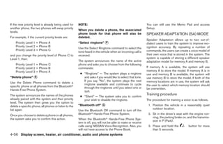 If the new priority level is already being used for    NOTE:                                                 You can still use the Memo Pad and access
another phone, the two phones will swap priority                                                             Setup.
                                                       When you delete a phone, the associated
levels.
                                                       phone book for that phone will also be                SPEAKER ADAPTATION (SA) MODE
For example, if the current priority levels are:       deleted.
                                                                                                             Speaker Adaptation allows up to two out-of-
    Priority Level 1 = Phone A                         “Select ringtone” ᭺
                                                                         F                                   dialect users to train the system to improve rec-
    Priority Level 2 = Phone B                                                                               ognition accuracy. By repeating a number of
                                                       Use the Select Ringtone command to select the
    Priority Level 3 = Phone C                                                                               commands, the users can create a voice model of
                                                       tone heard in the vehicle when an incoming call is
and you change the priority level of Phone C to        received.                                             their own voice that is stored in the system. The
Level 1, then:                                                                                               system is capable of storing a different speaker
                                                       The system announces the name of the active           adaptation model for memory A and memory B.
    Priority Level 1 = Phone C                         phone and asks you to choose from the following
    Priority Level 2 = Phone B                         commands:                                             If memory A is available, the system will use
    Priority Level 3 = Phone A                                                                               memory A to store the model. If memory A is in
                                                        ● “Ringtone” — The system plays a ringtone           use and memory B is available, the system will
“Delete phone” ᭺
               E                                          and asks if you would like to select that tone.    use memory B to store the model. If both of the
                                                          If you say “No”, the system plays the next         memory locations are in use, the system will ask
Use the Delete Phone command to delete a
                                                          ringtone available and continues to cycle          the user to select which memory location should
specific phone or all phones from the Bluetoothா          through the ringtones until you select one or
Hands-Free Phone System.                                                                                     be overwritten.
                                                          quit.
The system announces the names of the phones                                                                 Training procedure
                                                        ● “Silent” — The system asks you to confirm
already paired with the system and their priority         your wish to disable the ringtone.                 The procedure for training a voice is as follows.
level. The system then gives you the option to
delete a specific phone, all phones or listen to the   “Bluetooth off” ᭺
                                                                       G                                      1. Position the vehicle in a reasonably quiet
list again.                                                                                                      outdoor location.
                                                       Use the Bluetooth Off command to turn off the
Once you choose to delete a phone or all phones,       Bluetoothா Hands-Free Phone System.                    2. Sit in the driver’s seat with the engine run-
                                                                                                                 ning, the parking brake on, and the transmis-
the system asks you to confirm this action.            When the Bluetoothா Hands-Free Phone Sys-
                                                                                                                 sion in P (Park).
                                                       tem is off, you will not be able to make or receive
                                                       calls using NISSAN Voice Recognition. Also, you        3. Press and hold the           button for more
                                                       will not have access to the Phone Book.                   than 5 seconds.
4-56 Display screen, heater, air conditioner, audio and phone systems




                                                                                     ੬ REVIEW COPY—2008 Maxima (max)
                                                                                     Owners Manual—USA_English (nna)
                                                                                     06/08/07—debbie ੭
 
