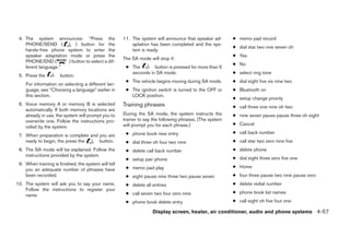 4. The system announces: “Press the                  11. The system will announce that speaker ad-       ● memo pad record
    PHONE/SEND (          ) button for the                aptation has been completed and the sys-
                                                                                                          ● dial star two one seven oh
    hands-free phone system to enter the                  tem is ready.
    speaker adaptation mode or press the                                                                  ● Yes
                                                      The SA mode will stop if:
    PHONE/END (        ) button to select a dif-
                                                                                                          ● No
    ferent language.”                                  ● The       button is pressed for more than 5
                                                         seconds in SA mode.                              ● select ring tone
 5. Press the         button.
                                                       ● The vehicle begins moving during SA mode.        ● dial eight five six nine two
    For information on selecting a different lan-
    guage, see “Choosing a language” earlier in        ● The ignition switch is turned to the OFF or      ● Bluetooth on
    this section.                                        LOCK position.
                                                                                                          ● setup change priority
 6. Voice memory A or memory B is selected            Training phrases                                    ● call three one nine oh two
    automatically. If both memory locations are
    already in use, the system will prompt you to     During the SA mode, the system instructs the        ● nine seven pause pause three oh eight
    overwrite one. Follow the instructions pro-       trainer to say the following phrases. (The system
                                                      will prompt you for each phrase.)                   ● Cancel
    vided by the system.
                                                       ● phone book new entry                             ● call back number
 7. When preparation is complete and you are
    ready to begin, the press the    button.           ● dial three oh four two nine                      ● call star two zero nine five
 8. The SA mode will be explained. Follow the          ● delete call back number                          ● delete phone
    instructions provided by the system.
                                                       ● setup pair phone                                 ● dial eight three zero five one
 9. When training is finished, the system will tell
                                                       ● memo pad play                                    ● Home
    you an adequate number of phrases have
    been recorded.                                     ● eight pause nine three two pause seven           ● four three pause two nine pause zero
10. The system will ask you to say your name.          ● delete all entries                               ● delete redial number
    Follow the instructions to register your
                                                       ● call seven two four zero nine                    ● phone book list names
    name.
                                                       ● phone book delete entry                          ● call eight oh five four one

                                                                    Display screen, heater, air conditioner, audio and phone systems 4-57




                                                                                   ੬ REVIEW COPY—2008 Maxima (max)
                                                                                   Owners Manual—USA_English (nna)
                                                                                   06/08/07—debbie ੭
 