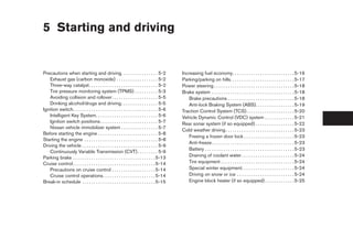 5 Starting and driving


Precautions when starting and driving. . . . . . . . . . . . . . . . 5-2                       Increasing fuel economy. . . . . . . . . . . . . . . . . . . . . . . . . . . 5-16
   Exhaust gas (carbon monoxide) . . . . . . . . . . . . . . . . . . 5-2                       Parking/parking on hills. . . . . . . . . . . . . . . . . . . . . . . . . . . . 5-17
   Three-way catalyst. . . . . . . . . . . . . . . . . . . . . . . . . . . . . . 5-2           Power steering . . . . . . . . . . . . . . . . . . . . . . . . . . . . . . . . . . . 5-18
   Tire pressure monitoring system (TPMS) . . . . . . . . . . 5-3                              Brake system . . . . . . . . . . . . . . . . . . . . . . . . . . . . . . . . . . . . 5-18
   Avoiding collision and rollover . . . . . . . . . . . . . . . . . . . . 5-5                    Brake precautions . . . . . . . . . . . . . . . . . . . . . . . . . . . . . 5-18
   Drinking alcohol/drugs and driving. . . . . . . . . . . . . . . . 5-5                          Anti-lock Braking System (ABS). . . . . . . . . . . . . . . . . 5-19
Ignition switch. . . . . . . . . . . . . . . . . . . . . . . . . . . . . . . . . . . . . 5-6   Traction Control System (TCS). . . . . . . . . . . . . . . . . . . . . 5-20
   Intelligent Key System. . . . . . . . . . . . . . . . . . . . . . . . . . . 5-6             Vehicle Dynamic Control (VDC) system . . . . . . . . . . . . . 5-21
   Ignition switch positions . . . . . . . . . . . . . . . . . . . . . . . . . 5-7             Rear sonar system (if so equipped) . . . . . . . . . . . . . . . . . 5-22
   Nissan vehicle immobilizer system . . . . . . . . . . . . . . . . 5-7
                                                                                               Cold weather driving . . . . . . . . . . . . . . . . . . . . . . . . . . . . . . 5-23
Before starting the engine . . . . . . . . . . . . . . . . . . . . . . . . . . 5-8
                                                                                                  Freeing a frozen door lock . . . . . . . . . . . . . . . . . . . . . . 5-23
Starting the engine . . . . . . . . . . . . . . . . . . . . . . . . . . . . . . . . 5-8
                                                                                                  Anti-freeze . . . . . . . . . . . . . . . . . . . . . . . . . . . . . . . . . . . . 5-23
Driving the vehicle . . . . . . . . . . . . . . . . . . . . . . . . . . . . . . . . . 5-9
                                                                                                  Battery . . . . . . . . . . . . . . . . . . . . . . . . . . . . . . . . . . . . . . . 5-23
   Continuously Variable Transmission (CVT) . . . . . . . . . 5-9
Parking brake . . . . . . . . . . . . . . . . . . . . . . . . . . . . . . . . . . . . 5-13        Draining of coolant water . . . . . . . . . . . . . . . . . . . . . . . 5-24
Cruise control . . . . . . . . . . . . . . . . . . . . . . . . . . . . . . . . . . . . 5-14       Tire equipment . . . . . . . . . . . . . . . . . . . . . . . . . . . . . . . . 5-24
   Precautions on cruise control . . . . . . . . . . . . . . . . . . . 5-14                       Special winter equipment. . . . . . . . . . . . . . . . . . . . . . . 5-24
   Cruise control operations. . . . . . . . . . . . . . . . . . . . . . . 5-14                    Driving on snow or ice . . . . . . . . . . . . . . . . . . . . . . . . . 5-24
Break-in schedule . . . . . . . . . . . . . . . . . . . . . . . . . . . . . . . . 5-15            Engine block heater (if so equipped) . . . . . . . . . . . . . 5-25




                                                                                                ੬ REVIEW COPY—2008 Maxima (max)
                                                                                                Owners Manual—USA_English (nna)
                                                                                                06/08/07—debbie ੭
 
