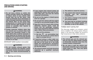 PRECAUTIONS WHEN STARTING
AND DRIVING

                 WARNING                      ● If you suspect that exhaust fumes are           a. The vehicle is raised for service.
                                                entering the vehicle, drive with all win-
● Do not leave children or adults who                                                           b. You suspect that exhaust fumes are
                                                dows fully open, and have the vehicle
  would normally require the assistance                                                            entering  into    the   passenger
                                                inspected immediately.
  of others alone in your vehicle. Pets                                                            compartment.
  should also not be left alone. They         ● Do not run the engine in closed spaces
                                                                                                c. You notice a change in the sound of
  could accidentally injure themselves or       such as a garage.
                                                                                                   the exhaust system.
  others through inadvertent operation of     ● Do not park the vehicle with the engine
  the vehicle. Also, on hot, sunny days,                                                        d. You have had an accident involving
                                                running for any extended length of time.
  temperatures in a closed vehicle could                                                           damage to the exhaust system, un-
  quickly become high enough to cause         ● Keep the trunk lid closed while driving,           derbody, or rear of the vehicle.
  severe or possibly fatal injuries to          otherwise exhaust gases could be
  people or animals.                            drawn into the passenger compart-            THREE-WAY CATALYST
                                                ment. If you must drive with the trunk lid
● Closely supervise children when they                                                       The three-way catalyst is an emission control
                                                open, follow these precautions:
  are around cars to prevent them from                                                       device installed in the exhaust system. Exhaust
  playing and becoming locked in the            1. Open all the windows.                     gases in the three-way catalyst are burned at
  trunk where they could be seriously in-       2. Set the         air recirculation but-    high temperatures to help reduce pollutants.
  jured. Keep the car locked, with the rear        ton to off and the fan control dial to
  seatback and trunk lid securely latched          high to circulate the air.                                   WARNING
  when not in use, and prevent children’s
  access to car keys.                         ● If electrical wiring or other cable con-     ● The exhaust gas and the exhaust sys-
                                                nections must pass to a trailer through        tem are very hot. Keep people, animals
EXHAUST GAS (carbon monoxide)                   the seal on the trunk lid or the body,         or flammable materials away from the
                                                follow the manufacturer’s recommen-            exhaust system components.
                 WARNING                        dation to prevent carbon monoxide en-        ● Do not stop or park the vehicle over
                                                try into the vehicle.                          flammable materials such as dry grass,
● Do not breathe exhaust gases; they
  contain colorless and odorless carbon       ● The exhaust system and body should be          waste paper or rags. They may ignite
  monoxide. Carbon monoxide is danger-          inspected by a qualified mechanic              and cause a fire.
  ous. It can cause unconsciousness or          whenever:
  death.

5-2 Starting and driving




                                                                        ੬ REVIEW COPY—2008 Maxima (max)
                                                                        Owners Manual—USA_English (nna)
                                                                        06/08/07—debbie ੭
 