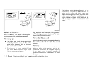 The reclining feature allows adjustment of the
                                                                                                     seatback for occupants of different sizes for
                                                                                                     added comfort and to help obtain proper seat
                                                                                                     belt fit (see “Precautions on seat belt usage” later
                                                                                                     in this section). Also, the seatback can be re-
                                                                                                     clined to allow occupants to rest when the ve-
                                                                                                     hicle is stopped and the transmission is in P
                                                                                                     (Park).




                                                                                        WRS0163

FRONT POWER SEAT                                 See “Automatic drive positioner (if so equipped)”
ADJUSTMENT (for driver’s seat and if             in “Pre-driving checks and adjustments” for auto-
                                                 matic drive positioner operation.
so equipped for passenger’s seat)
                                                 Forward and backward
Operating tips
                                                 Moving the switch forward or backward will slide
 ● The power seat motor has an auto-reset        the seat forward or backward to the desired
   overload protection circuit. If the motor     position.
   stops during operation, wait 30 seconds,
   then reactivate the switch.                   Reclining
 ● Do not operate the power seat switch for a    Move the recline switch backward until the de-
   long period of time when the engine is off.   sired angle is obtained. To bring the seatback
   This will discharge the battery.              forward again, move the switch forward and
                                                 move your body forward. The seatback will move
                                                 forward.
1-4 Safety—Seats, seat belts and supplemental restraint system




                                                                              ੬ REVIEW COPY—2008 Maxima (max)
                                                                              Owners Manual—USA_English (nna)
                                                                              06/08/07—debbie ੭
 