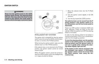 IGNITION SWITCH


                                                                                                        1. Move the selector lever into the P (Park)
                  WARNING
                                                                                                           position.
Never turn the ignition knob to the LOCK
position while driving. The steering wheel                                                              2. Turn the ignition switch slightly in the ON
will lock. This may cause the driver to lose                                                               direction.
control of the vehicle and could result in                                                              3. Turn the key toward the LOCK position.
serious vehicle damage or personal injury.
                                                                                                       The selector lever can be moved from the P
                                                                                                       (Park) position if the ignition switch is in
                                                                                                       the ON position and the foot brake pedal is
                                                                                                       depressed.
                                                                                                       There is an OFF position in between LOCK and
                                                                                                       ACC, although it does not show on the lock
                                                                                                       cylinder. When the ignition is in OFF the steering
                                                                                          LSD0171      wheel is not locked.
                                               INTELLIGENT KEY SYSTEM                                  In order for the steering wheel to be locked, it
                                                                                                       must be turned about 1/6 of a turn counterclock-
                                               The ignition lock is designed so that the ignition      wise from the straight up position.
                                               switch cannot be turned to LOCK until the selec-
                                               tor lever is moved to the P (Park) position.            To lock the steering wheel, turn the ignition
                                                                                                       switch to the LOCK position. To unlock the
                                               When turning the ignition switch, make sure the         steering wheel, push the ignition switch in
                                               selector lever is in the P (Park) position.             and turn it gently while rotating the steer-
                                                                                                       ing wheel slightly right and left.
                                               If the selector lever is not returned to the P (Park)
                                               position, the ignition switch cannot be moved           If the battery of the vehicle equipped with
                                               toward LOCK.                                            the Intelligent Key system is discharged,
                                                                                                       the ignition switch cannot be turned from
                                               When the ignition switch cannot be turned to-           the LOCK position, even using the me-
                                               ward the LOCK position when the Intelligent Key         chanical key.
                                               is in range, proceed as follows:

5-6 Starting and driving




                                                                              ੬ REVIEW COPY—2008 Maxima (max)
                                                                              Owners Manual—USA_English (nna)
                                                                              06/08/07—debbie ੭
 