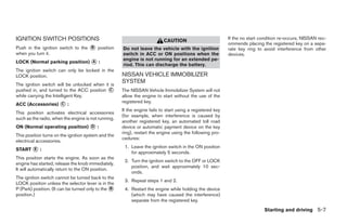 IGNITION SWITCH POSITIONS                                                 CAUTION                          If the no start condition re-occurs, NISSAN rec-
                                                                                                           ommends placing the registered key on a sepa-
Push in the ignition switch to the ᭺ position
                                   B                 Do not leave the vehicle with the ignition            rate key ring to avoid interference from other
when you turn it.                                    switch in ACC or ON positions when the                devices.
                                                     engine is not running for an extended pe-
LOCK (Normal parking position) ᭺ :
                               A
                                                     riod. This can discharge the battery.
The ignition switch can only be locked in the
LOCK position.                                       NISSAN VEHICLE IMMOBILIZER
The ignition switch will be unlocked when it is
                                                     SYSTEM
pushed in, and turned to the ACC position ᭺ C        The NISSAN Vehicle Immobilizer System will not
while carrying the Intelligent Key.                  allow the engine to start without the use of the
                                                     registered key.
ACC (Accessories) ᭺ :
                  C
                                                     If the engine fails to start using a registered key
This position activates electrical accessories
                                                     (for example, when interference is caused by
such as the radio, when the engine is not running.
                                                     another registered key, an automated toll road
ON (Normal operating position) ᭺ :
                               D                     device or automatic payment device on the key
                                                     ring), restart the engine using the following pro-
This position turns on the ignition system and the
                                                     cedures:
electrical accessories.
                                                      1. Leave the ignition switch in the ON position
START ᭺ :
      E
                                                         for approximately 5 seconds.
This position starts the engine. As soon as the
                                                      2. Turn the ignition switch to the OFF or LOCK
engine has started, release the knob immediately.
                                                         position, and wait approximately 10 sec-
It will automatically return to the ON position.
                                                         onds.
The ignition switch cannot be turned back to the
                                                      3. Repeat steps 1 and 2.
LOCK position unless the selector lever is in the
P (Park) position. (It can be turned only to the ᭺
                                                 B    4. Restart the engine while holding the device
position.)                                               (which may have caused the interference)
                                                         separate from the registered key.
                                                                                                                            Starting and driving 5-7




                                                                                   ੬ REVIEW COPY—2008 Maxima (max)
                                                                                   Owners Manual—USA_English (nna)
                                                                                   06/08/07—debbie ੭
 
