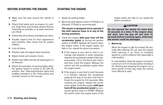 BEFORE STARTING THE ENGINE                        STARTING THE ENGINE


 ● Make sure the area around the vehicle is       1. Apply the parking brake.                              engine starts, but fails to run, repeat the
   clear.                                                                                                  above procedure.
                                                  2. Move the shift selector lever to P (Park) or N
 ● Check fluid levels such as engine oil, cool-      (Neutral). P (Park) is recommended.
   ant, brake fluid, and window washer fluid as                                                                           CAUTION
   frequently as possible, or at least whenever      The starter is designed not to operate if        Do not operate the starter for more than
   you refuel.                                       the shift selector lever is in any of the        15 seconds at a time. If the engine does
                                                     driving positions.                               not start, turn the key off and wait 10
 ● Check that all windows and lights are clean.
                                                  3. Crank the engine with your foot off the          seconds before cranking again, otherwise
 ● Visually inspect tires for their appearance       accelerator pedal by turning the ignition        the starter could be damaged.
   and condition. Also check tires for proper        switch to START. Release the switch when
   inflation.                                                                                         4. Warm-up
                                                     the engine starts. If the engine starts, but
 ● Lock all doors.                                   fails to run, repeat the above procedure.           Allow the engine to idle for at least 30 sec-
                                                                                                         onds after starting. Do not race the engine
 ● Position seat and adjust head restraints.         ● If the engine is very hard to start in ex-        while warming it up. Drive at moderate
 ● Adjust inside and outside mirrors.                  tremely cold weather or when restarting,          speed for a short distance first, especially in
                                                       depress the accelerator pedal a little (ap-       cold weather.
 ● Fasten seat belts and ask all passengers to         proximately 1/3 to the floor) and hold it
   do likewise.                                                                                          In cold weather, keep the engine running for
                                                       and then crank the engine. Release the            a minimum of 2–3 minutes before shutting it
 ● Check the operation of warning lights when          switch and the accelerator pedal when             off. Starting and stopping the engine over a
   the ignition switch is turned to the ON (3)         the engine starts.                                short period of time may make the vehicle
   position. See “Warning/indicator lights and       ● If the engine is very hard to start because       more difficult to start.
   audible reminders” in the “Instruments and          it is flooded, depress the accelerator
   controls” section of this manual.
                                                       pedal all the way to the floor and hold it.
                                                       Crank the engine for 5-6 seconds. After
                                                       cranking the engine, release the accel-
                                                       erator pedal. Crank the engine with your
                                                       foot off the accelerator pedal by turn-
                                                       ing the ignition switch to START. Release
                                                       the switch when the engine starts. If the

5-8 Starting and driving




                                                                                ੬ REVIEW COPY—2008 Maxima (max)
                                                                                Owners Manual—USA_English (nna)
                                                                                06/08/07—debbie ੭
 