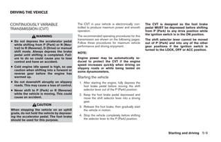 DRIVING THE VEHICLE


CONTINUOUSLY VARIABLE                         The CVT in your vehicle is electronically con-     The CVT is designed so the foot brake
                                              trolled to produce maximum power and smooth        pedal MUST be depressed before shifting
TRANSMISSION (CVT)                            operation.                                         from P (Park) to any drive position while
                                                                                                 the ignition switch is in the ON position.
                 WARNING                      The recommended operating procedures for this
                                              transmission are shown on the following pages.     The shift selector lever cannot be moved
● Do not depress the accelerator pedal        Follow these procedures for maximum vehicle        out of P (Park) and into any of the other
  while shifting from P (Park) or N (Neu-     performance and driving enjoyment.                 gear positions if the ignition switch is
  tral) to R (Reverse), D (Drive) or manual
                                                                                                 turned to the LOCK, OFF or ACC position.
  shift mode. Always depress the brake        NOTE:
  pedal until shifting is completed. Fail-
  ure to do so could cause you to lose        Engine power may be automatically re-
  control and have an accident.               duced to protect the CVT if the engine
                                              speed increases quickly when driving on
● Cold engine idle speed is high, so use      slippery roads or while being tested on
  caution when shifting into a forward or     some dynamometers.
  reverse gear before the engine has
  warmed up.                                  Starting the vehicle
● Do not downshift abruptly on slippery        1. After starting the engine, fully depress the
  roads. This may cause a loss of control.        foot brake pedal before moving the shift
● Never shift to P (Park) or R (Reverse)          selector lever out of the P (Park) position.
  while the vehicle is moving. This could      2. Keep the foot brake pedal depressed and
  cause an accident.                              move the shift selector lever into a driving
                                                  gear.
                  CAUTION
                                               3. Release the foot brake, then gradually start
When stopping the vehicle on an uphill            the vehicle in motion.
grade, do not hold the vehicle by depress-
ing the accelerator pedal. The foot brake      4. Stop the vehicle completely before shifting
should be used for this purpose.                  the selector lever to the P (Park) position.



                                                                                                                Starting and driving 5-9




                                                                          ੬ REVIEW COPY—2008 Maxima (max)
                                                                          Owners Manual—USA_English (nna)
                                                                          06/08/07—debbie ੭
 