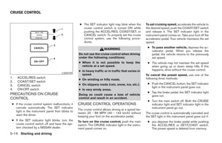 CRUISE CONTROL


                                                    ● The SET indicator light may blink when the       To set cruising speed, accelerate the vehicle to
                                                      cruise control switch is turned ON while         the desired speed, push the COAST/SET switch
                                                      pushing the ACCEL/RES, COAST/SET, or             and release it. The SET indicator light in the
                                                      CANCEL switch. To properly set the cruise        instrument panel comes on. Take your foot off the
                                                      control system, use the following proce-         accelerator pedal. Your vehicle maintains the set
                                                      dures.                                           speed.
                                                                                                        ● To pass another vehicle, depress the ac-
                                                                       WARNING
                                                                                                          celerator pedal. When you release the
                                                   Do not use the cruise control when driving             pedal, the vehicle returns to the previously
                                                   under the following conditions:                        set speed.
                                                   ● When it is not possible to keep the                ● The vehicle may not maintain the set speed
                                                     vehicle at a set speed.                              when going up or down steep hills. If this
                                                   ● In heavy traffic or in traffic that varies in        happens, drive without the cruise control.
                                       LSD0159
                                                     speed.                                            To cancel the preset speed, use one of the
1.   ACCEL/RES switch                                                                                  following three methods.
                                                   ● On winding or hilly roads.
2.   COAST/SET switch
                                                   ● On slippery roads (rain, snow, ice, etc.).         ● Push the CANCEL button; the SET indicator
3.   CANCEL switch
                                                                                                          light in the instrument panel goes out.
4.   ON·OFF switch                                 ● In very windy areas.
                                                                                                        ● Tap the brake pedal; the SET indicator light
PRECAUTIONS ON CRUISE                              Doing so could cause a loss of vehicle                 goes out.
CONTROL                                            control and result in an accident.
                                                                                                        ● Turn the main switch off. Both the CRUISE
 ● If the cruise control system malfunctions, it   CRUISE CONTROL OPERATIONS                              indicator light and SET indicator light in the
   cancels automatically. The SET indicator                                                               instrument panel go out.
                                                   The cruise control allows driving at a speed be-
   light in the instrument panel then blinks to
                                                   tween 25 - 89 MPH (40 - 144 km/h) without           The cruise control is automatically canceled and
   warn the driver.                                keeping your foot on the accelerator pedal.         the SET light in the instrument panel goes out if:
 ● If the SET indicator light blinks, turn the     To turn on the cruise control, push the main         ● you depress the brake pedal while pushing
   cruise control switch off and have the sys-     switch. The CRUISE indicator light in the instru-      the ACCEL/RES or SET/COAST switch.
   tem checked by a NISSAN dealer.                 ment panel comes on.                                   The preset speed is deleted from memory.
5-14 Starting and driving




                                                                                ੬ REVIEW COPY—2008 Maxima (max)
                                                                                Owners Manual—USA_English (nna)
                                                                                06/08/07—debbie ੭
 