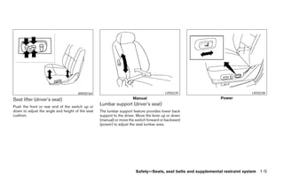 WRS0164                                            LRS0239                              LRS0238

Seat lifter (driver’s seat)                                          Manual                                    Power

Push the front or rear end of the switch up or
                                                  Lumbar support (driver’s seat)
down to adjust the angle and height of the seat   The lumbar support feature provides lower back
cushion.                                          support to the driver. Move the lever up or down
                                                  (manual) or move the switch forward or backward
                                                  (power) to adjust the seat lumbar area.




                                                                       Safety—Seats, seat belts and supplemental restraint system 1-5




                                                                              ੬ REVIEW COPY—2008 Maxima (max)
                                                                              Owners Manual—USA_English (nna)
                                                                              06/08/07—debbie ੭
 