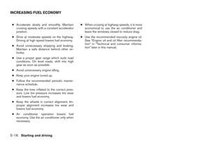 INCREASING FUEL ECONOMY


 ● Accelerate slowly and smoothly. Maintain       ● When cruising at highway speeds, it is more
   cruising speeds with a constant accelerator      economical to use the air conditioner and
   position.                                        leave the windows closed to reduce drag.
 ● Drive at moderate speeds on the highway.       ● Use the recommended viscosity engine oil.
   Driving at high speed lowers fuel economy.       See “Engine oil and oil filter recommenda-
                                                    tion” in “Technical and consumer informa-
 ● Avoid unnecessary stopping and braking.
                                                    tion” later in this manual.
   Maintain a safe distance behind other ve-
   hicles.
 ● Use a proper gear range which suits road
   conditions. On level roads, shift into high
   gear as soon as possible.
 ● Avoid unnecessary engine idling.
 ● Keep your engine tuned up.
 ● Follow the recommended periodic mainte-
   nance schedule.
 ● Keep the tires inflated to the correct pres-
   sure. Low tire pressure increases tire wear
   and lowers fuel economy.
 ● Keep the wheels in correct alignment. Im-
   proper alignment increases tire wear and
   lowers fuel economy.
 ● Air conditioner operation lowers fuel
   economy. Use the air conditioner only when
   necessary.



5-16 Starting and driving




                                                                            ੬ REVIEW COPY—2008 Maxima (max)
                                                                            Owners Manual—USA_English (nna)
                                                                            06/08/07—debbie ੭
 