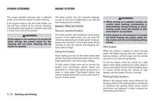 POWER STEERING                                       BRAKE SYSTEM


The power assisted steering uses a hydraulic         The brake system has two separate hydraulic
                                                                                                                                  WARNING
pump, driven by the engine, to assist steering.      circuits. If one circuit malfunctions, you will still
                                                     have braking at two wheels.                             ● While driving on a slippery surface, be
If the engine stops or the drive belt breaks, you                                                              careful when braking, accelerating or
will still have control of the vehicle. However,     BRAKE PRECAUTIONS                                         downshifting. Abrupt braking or accel-
much greater steering effort is needed, especially                                                             erating could cause the wheels to skid
in sharp turns and at low speeds.                    Vacuum assisted brakes                                    and result in an accident.
                    WARNING                          The brake booster aids braking by using engine          ● If the engine is not running or is turned
                                                     vacuum. If the engine stops, you can stop the             off while driving, the power assist for
If the engine is not running or is turned off        vehicle by depressing the brake pedal. However,           the brakes will not work. Braking will be
while driving, the power assist for the              greater foot pressure on the brake pedal will be          harder.
steering will not work. Steering will be             required to stop the vehicle and stopping dis-
harder to operate.                                   tance will be longer.                                   Wet brakes
                                                     Using the brakes                                        When the vehicle is washed or driven through
                                                                                                             water, the brakes may get wet. As a result, your
                                                     Avoid resting your foot on the brake pedal while        braking distance will be longer and the vehicle
                                                     driving. This will overheat the brakes, wear out the    may pull to one side during braking.
                                                     brake pads faster, and reduce gas mileage.
                                                                                                             To dry the brakes, drive the vehicle at a safe
                                                     To help reduce brake wear and to prevent the            speed while lightly pressing the brake pedal to
                                                     brakes from overheating, reduce speed and               heat up the brakes. Do this until the brakes return
                                                     downshift to a lower gear before going down a           to normal. Avoid driving the vehicle at high
                                                     slope or long grade. Overheated brakes may              speeds until the brakes function correctly.
                                                     reduce braking performance and could result in
                                                     loss of vehicle control.                                Parking brake break-in
                                                                                                             Break-in the parking brake shoes whenever the
                                                                                                             stopping effect of the parking brake is weakened
                                                                                                             or whenever the parking brake shoes and/or
                                                                                                             drum/rotors are replaced, in order to assure the
                                                                                                             best brake performance.
5-18 Starting and driving




                                                                                    ੬ REVIEW COPY—2008 Maxima (max)
                                                                                    Owners Manual—USA_English (nna)
                                                                                    06/08/07—debbie ੭
 