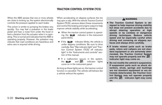 TRACTION CONTROL SYSTEM (TCS)


When the ABS senses that one or more wheels           When accelerating on slippery surfaces the tire
                                                                                                                              WARNING
are close to locking up, the system electronically    may spin or slip. With the vehicle Traction Control
controls the pressure applied to each brake.          System (TCS), sensors detect these movements           ● The Traction Control System is de-
                                                      and control the braking and engine output to help        signed to help improve driving stability
This action is similar to pumping the brakes very                                                              but does not prevent accidents due to
quickly. You may feel a pulsation in the brake        improve vehicle stability while accelerating.
                                                                                                               abrupt steering operation at high
pedal and hear a noise from under the hood or          ● When the traction control system is operat-           speeds or by careless or dangerous
feel a vibration from the actuator when it is oper-      ing, the        indicator in the instrument           driving techniques. Reduce vehicle
ating. This is normal and indicates that the ABS is      panel blinks.                                         speed and be especially careful when
operating properly. However, the pulsation may                                                                 driving and cornering on slippery sur-
indicate that road conditions are hazardous and        ● If the           indicator blinks, the vehicle is
                                                                                                               faces and always drive carefully.
extra care is required while driving.                    under slippery conditions. Be sure to drive
                                                         carefully. See “Slip indicator light” and “Trac-    ● If brake related parts such as brake
                                                         tion Control System (TCS) off indicator               pads, rotors and calipers are not stan-
                                                         light” in the “Instruments and controls” sec-         dard equipment or are extremely dete-
                                                         tion of this manual.                                  riorated, the Traction Control System
                                                                                                               may not operate properly and the
                                                       ● If a malfunction occurs in the system,                indicator light may come on.
                                                         the           and         indicator lights
                                                                                                             ● Do not modify the vehicle’s suspension.
                                                         come on in the instrument panel.
                                                                                                               If suspension parts such as shock ab-
                                                      As long as these lights are on, the traction control     sorbers, struts, springs and bushings
                                                      function is canceled. The vehicle will behave like       are not standard equipment or are ex-
                                                      a vehicle without the system.                            tremely deteriorated, the Traction Con-
                                                                                                               trol System may not operate properly
                                                                                                               and the       indicator light may come
                                                                                                               on.




5-20 Starting and driving




                                                                                     ੬ REVIEW COPY—2008 Maxima (max)
                                                                                     Owners Manual—USA_English (nna)
                                                                                     06/08/07—debbie ੭
 