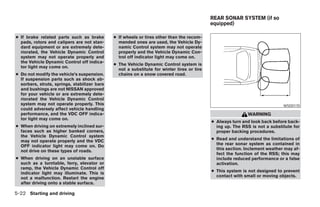 REAR SONAR SYSTEM (if so
                                                                                            equipped)

● If brake related parts such as brake        ● If wheels or tires other than the recom-
  pads, rotors and calipers are not stan-       mended ones are used, the Vehicle Dy-
  dard equipment or are extremely dete-         namic Control system may not operate
  riorated, the Vehicle Dynamic Control         properly and the Vehicle Dynamic Con-
  system may not operate properly and           trol off indicator light may come on.
  the Vehicle Dynamic Control off indica-
                                              ● The Vehicle Dynamic Control system is
  tor light may come on.
                                                not a substitute for winter tires or tire
● Do not modify the vehicle’s suspension.       chains on a snow covered road.
  If suspension parts such as shock ab-
  sorbers, struts, springs, stabilizer bars
  and bushings are not NISSAN approved
  for your vehicle or are extremely dete-
  riorated the Vehicle Dynamic Control
  system may not operate properly. This                                                                                      WSD0170
  could adversely affect vehicle handling
  performance, and the VDC OFF indica-                                                                      WARNING
  tor light may come on.
                                                                                            ● Always turn and look back before back-
● When driving on extremely inclined sur-                                                     ing up. The RSS is not a substitute for
  faces such as higher banked corners,                                                        proper backing procedures.
  the Vehicle Dynamic Control system
  may not operate properly and the VDC                                                      ● Read and understand the limitations of
  OFF indicator light may come on. Do                                                         the rear sonar system as contained in
  not drive on these types of roads.                                                          this section. Inclement weather may af-
                                                                                              fect the function of the RSS; this may
● When driving on an unstable surface                                                         include reduced performance or a false
  such as a turntable, ferry, elevator or                                                     activation.
  ramp, the Vehicle Dynamic Control off
  indicator light may illuminate. This is                                                   ● This system is not designed to prevent
  not a malfunction. Restart the engine                                                       contact with small or moving objects.
  after driving onto a stable surface.

5-22 Starting and driving




                                                                        ੬ REVIEW COPY—2008 Maxima (max)
                                                                        Owners Manual—USA_English (nna)
                                                                        06/08/07—debbie ੭
 