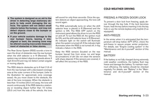 COLD WEATHER DRIVING


● The system is designed as an aid to the            will sound for only three seconds. Once the sys-        FREEING A FROZEN DOOR LOCK
  driver in detecting large stationary ob-           tem detects an object approaching, the tone will
                                                     sound again.                                            To prevent a door lock from freezing, apply de-
  jects to help avoid damaging the ve-                                                                       icer through the key hole. If the lock becomes
  hicle. The system will not detect small            The RSS automatically turns on when the shift           frozen, heat the key before inserting it into the key
  objects below the bumper, and may not              selector lever is placed in R (Reverse) and the         hole or use the remote keyless entry keyfob (if so
  detect objects close to the bumper or              ignition is ON. The RSS OFF switch on the               equipped).
  on the ground.                                     instrument panel allows the driver to turn the RSS
● If your vehicle sustains damage to the             on and off. To turn the RSS off, the ignition must      ANTI-FREEZE
  rear bumper fascia, leaving it mis-                be ON, and the shift selector lever in R (Reverse).
                                                                                                             In the winter when it is anticipated that the tem-
  aligned or bent, the sensing zone may              An indicator light on the switch will illuminate
                                                                                                             perature will drop below 32°F (0°C), check the
  be altered causing inaccurate measure-             when the system is turned off. If the indicator light
                                                                                                             anti-freeze to assure proper winter protection.
  ment of obstacles or false alarms.                 illuminates when the RSS is not turned off, it may
                                                                                                             For details, see “Engine cooling system” in the
                                                     indicate a failure in the RSS.
                                                                                                             “Maintenance and do-it-yourself” section of this
The Rear Sonar System (RSS) sounds a tone to                                                                 manual.
                                                     Keep the RSS sensors (located on the rear
warn the driver of obstacles near the rear bumper    bumper fascia) free from snow, ice and large
when the shift selector is in R (Reverse). The       accumulations of dirt (do not clean the sensors         BATTERY
system may not detect objects at speeds above 3      with sharp objects). If the sensors are covered, it     If the battery is not fully charged during extremely
mph (5 km/h) and may not detect certain angular      will affect the accuracy of the RSS.                    cold weather conditions, the battery fluid may
or moving objects.                                                                                           freeze and damage the battery. To maintain maxi-
The RSS detects obstacles up to 6 feet (1.8 m)                                                               mum efficiency, the battery should be checked
from the rear bumper with a decreased coverage                                                               regularly. For details, see “Battery” in the “Main-
area at the outer corners of the bumper, (refer to                                                           tenance and do-it-yourself” section of this
the illustration for approximate zone coverage                                                               manual.
areas). As you move closer to the obstacle, the
rate of the tone increases. When the obstacle is
less than 10 inches (25.0 cm) away, the tone will
sound continuously. If the RSS detects a station-
ary or receding object further than 10 inches
(25.0 cm) from the side of the vehicle, the tone

                                                                                                                              Starting and driving 5-23




                                                                                    ੬ REVIEW COPY—2008 Maxima (max)
                                                                                    Owners Manual—USA_English (nna)
                                                                                    06/08/07—debbie ੭
 
