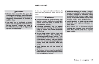 JUMP STARTING


                                             To start your engine with a booster battery, the   ● Whenever working on or near a battery,
                 WARNING
                                             instructions and precautions below must be fol-      always wear suitable eye protectors (for
● Always make sure that the spare tire       lowed.                                               example, goggles or industrial safety
  and jacking equipment are properly se-                                                          spectacles) and remove rings, metal
  cured after use. Such items can become                        WARNING                           bands, or any other jewelry. Do not lean
  dangerous projectiles in an accident or                                                         over the battery when jump starting.
  sudden stop.                               ● If done incorrectly, jump starting can
                                               lead to a battery explosion, resulting in        ● Do not attempt to jump start a frozen
● The spare tire is designed for emer-         severe injury or death. It could also              battery. It could explode and cause se-
  gency use. See specific instructions un-     damage your vehicle.                               rious injury.
  der the heading “Wheels and tires” in
  the “Maintenance and do-it-yourself”       ● Explosive hydrogen gas is always                 ● Your vehicle has an automatic engine
  section of this manual.                      present in the vicinity of the battery.            cooling fan. It could come on at any
                                               Keep all sparks and flames away from               time. Keep hands and other objects
                                               the battery.                                       away from it.
                                             ● Do not allow battery fluid to come into
                                               contact with eyes, skin, clothing or
                                               painted surfaces. Battery fluid is a cor-
                                               rosive sulfuric acid solution which can
                                               cause severe burns. If the fluid should
                                               come into contact with anything, imme-
                                               diately flush the contacted area with
                                               water.
                                             ● Keep battery out of the reach of
                                               children.
                                             ● The booster battery must be rated at 12
                                               volts. Use of an improperly rated battery
                                               can damage your vehicle.



                                                                                                             In case of emergency 6-7




                                                                         ੬ REVIEW COPY—2008 Maxima (max)
                                                                         Owners Manual—USA_English (nna)
                                                                         06/08/07—debbie ੭
 