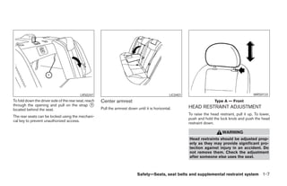 LRS0247                                                 LIC0401                                          WRS0133
To fold down the driver side of the rear seat, reach   Center armrest                                                        Type A — Front
through the opening and pull on the strap ᭺       1
                                                                                                             HEAD RESTRAINT ADJUSTMENT
located behind the seat.                               Pull the armrest down until it is horizontal.
                                                                                                             To raise the head restraint, pull it up. To lower,
The rear seats can be locked using the mechani-
                                                                                                             push and hold the lock knob and push the head
cal key to prevent unauthorized access.
                                                                                                             restraint down.

                                                                                                                                 WARNING
                                                                                                             Head restraints should be adjusted prop-
                                                                                                             erly as they may provide significant pro-
                                                                                                             tection against injury in an accident. Do
                                                                                                             not remove them. Check the adjustment
                                                                                                             after someone else uses the seat.



                                                                              Safety—Seats, seat belts and supplemental restraint system 1-7




                                                                                      ੬ REVIEW COPY—2008 Maxima (max)
                                                                                      Owners Manual—USA_English (nna)
                                                                                      06/08/07—debbie ੭
 